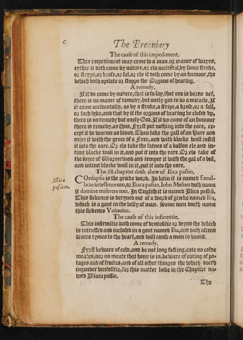 The caufe of this impediment, This impediment map come toa man. iij.maner of faves, eyther it doth come by nature, oꝛ els accidẽtal, by ſome ſtroke, p2 tt pe, oꝛ bꝛoſe, oꝛ fal, oꝛ els it doth come by an humour, the which doth opilate oz foppe the Oꝛgans ol hearing. A remedy, Ak it do come by nature, chat is to lap, that one is boꝛne def, there is no maner of remedy, but onelp god to do a miracle. JF it come accidentallp, as by a ſtroke, a ſtripe, a bꝛoſe, oꝛ a fall, oꝛ ſuch lyke, and that by it the oꝛgans of hearing be cloſed bp, there is no remedy but onely God. Af it do come of an humour there is remedp, as thus, pꝛſt put nothing into the eare, ere cept it be warme as bloud. Than fake the gall ofan Hare and mixe it with the grece of a Foxe, and with blacke woll inſtil it into the eare.Oꝛ els take the fatnes of a balſon ele and tne the iuyce of Moꝛmewod and temper it with the gal ofa bul, and intinct blacke woll in it, put it into the eare. The. 88. chapiter doth shew of Ilica pafsio, Ordapſis is the gréeke woꝛzd. In latin it is named Emul- licio inteſtinorum, oꝛ Iliaca paſsio. Iohn Mefnes doth name it domine miferere mei. In Engliſh it is named Illica pais, This ſickenes is derpued out of a woꝛd of greeke named Ilia, which is a gout in the belly of man. Some men doeth name this ſickenes Volnulus. The cauſe of this infirmitie. This infirmifte doth tome of ventoſitie oꝛ wynd the which is intruſſed and incloſed in a gout named Ilia, and doth afcend diuers tymes to the heart, and wül cauſe a man to vomit. 2 A remedy, F v2 beware of cold, and be not long faking,cate no colde meates, noꝛ no meate that bony is in, beware of eating of pos tages and of fruites, and of all other thinges the which doeth ingender ventoſitie, ſoꝛ this matter loke in the Chapiter nas med zlliaca paſlio.