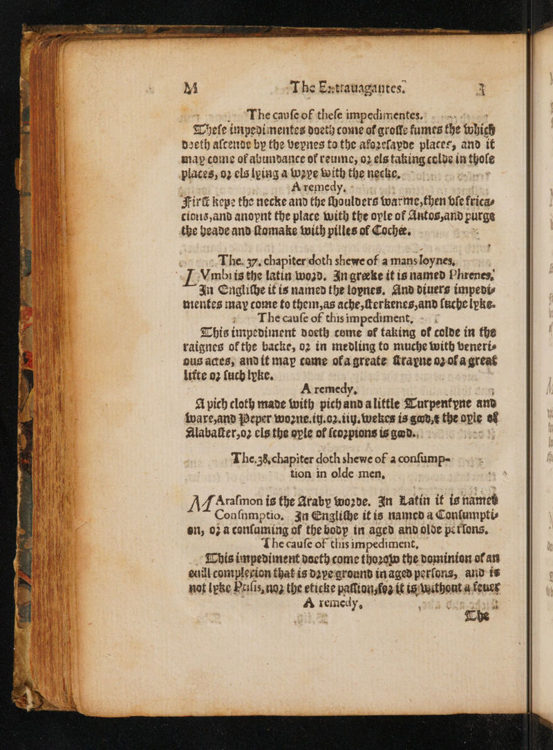 I he cauſe of thefe impedimentes.: 1755 Tyele impedimentes doeth come of grote fumes the which doeth alcende by the vepnes to the aklozeſapde places, and it map come of abundance of reume, 02 els taking colde in ele places, 02 els lying a Wave with the necke. A remedy, Fire kepe the necke and the fhoulvers warme, then bie fricas cioꝛis, and anopnt the place with the oyle of Antos, and purge the heade and ſtomake with pilles of Coche. The. . chapiter doth shewe of a mans loynes, J Vmbi is the latin wond. In greeke it is named Phrenes, In Engliche it is named the lopnes, And diuers impedi⸗ mentes may come to them, as ache, ſterkenes, and fachelpke. The cauſe of this impediment. This impediment doeth come ok taking ok colde in the raignes ok the backe, 02 in medling fo muche with veneri⸗ ous actes, and it map come ofa greate e r o Ol a great litte 02 fucbipke. Arxremedy. A pich cloth made with pich and a little Turpent yne and ware, and Peper woꝛne. ii. oz. iin. wekes is gad, c the ople of. Silabakter,o2 els the ople of {cozpions is gad. The. 35. chapiter doth shewe of a aalen tion in olde men. A f Arafmon ts the Araby wo2de. In Latin it is names Conſumptio. In Engliche it is named a Conſumpti⸗ Gil; o: a tonſuming of the bodp in aged and olde perlons. I he cauſe of this impediment. This impediment doeth come thoꝛow the dominion ol an ecaill contplecion that is dꝛye ground in aged perſons, and is not lytze Ptiſis, noʒ the eticke paſſion, ſoʒ it is without a leuer A Eee . | 15