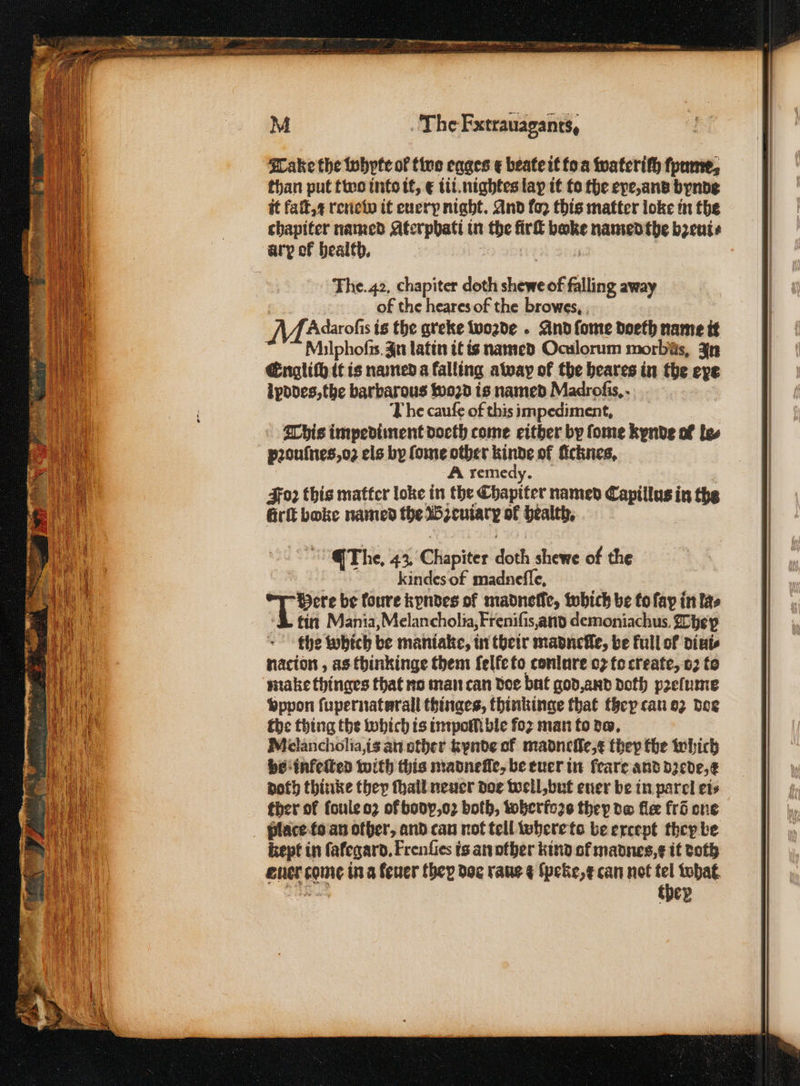 Tanke the bohpte of two egges ¢ beate it to a wateriſh fpume, than put two into it, € iii.nightes lap it to the exe, and bynde it faſt, 1 renew it euery night. And fo2 this matter loke in the chapiter named Aterphati in the firſt bake named the bꝛeui⸗ ary of health. 3 f 1 The. 42. chapiter doth shewe of falling away of the heares of the browes. MA daroſis is the greke wozde . And ſome doeth name it Milphofis. In latin it is named Oculorum morbus, In Englich it is named a falling away of the heares in the eye ipddes, the barbarous woꝛd is named Madroſis. The caufe of this impediment, This impedi ment doeth come either by fome kynde of le⸗ pꝛouſnes, oz els by ſome other kinde of licknes. A remedy. Joꝛ this matter loke in the Chapiter named Capillus in the Grit boke named the Bꝛeuiarꝝ ol health, The. 43, Chapiter doth shewe of the Feindes of madneſſe. Here be foure kyndes of madnefic, which be to ſap in las 1 tin Mania, Melancholia, Freniſis, and demoniachus. The p the which be maniake, in their madnefle, be full of dini⸗ nacion, as thinkinge them felfeto conlure oꝛ to create, oꝛ to make thinges that no man can doe but god, and doth pꝛelume vppon ſupernaturall thinges, thinkinge that they can oz doe the thing the which is impo ble foz man to do. Melancholia, is an other kynde of madneſſe, t they the which vo infeſted with this madnelle, be euer in feare and dꝛede, e noth thinke they ſhall neuer doe well, but ener be in parel ets ther of fouleo2 of bodp, oꝛ both, wherfoꝛs they bw fle fri one place to an other, and can not tell where to be except they be kept in ſalegard. Frenſies is an other kind of madnes,¢ it doth ig be, they