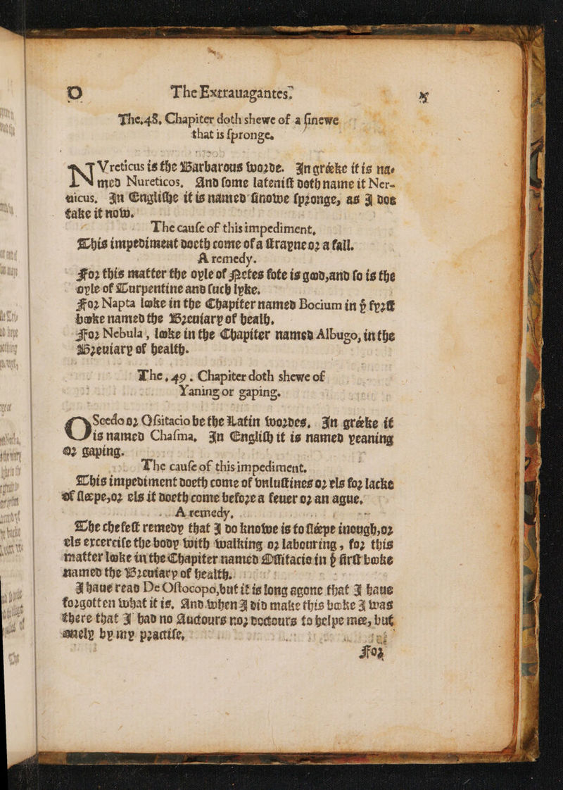 RUNES REMI. e 2 The Extrauagantes; The. 48. Chapiter doth shewe of a ſinewe that is {pronge. g med Nureticos. And ſome lateniſt doth name it Ner- uicus. In Engliche it is named ſinowe ſpꝛonge, as I dos The cauſe of this impediment. This impediment doeth come of a ſtrapne oꝛ a fail. A remedy. Foꝛ this matter the oyle of Netes fote is god, and fo is the ople of Turpentine and fuck lyke. #02 Napta lake in the Chapiter named Bocium in 5; Fpatt boke named the Bꝛeutarp of bealh. Foꝛ Nebula, loke in the Chapiter named tA inthe Breuiary of health. The. 49. Chapiter doth shewe of Yaning, or gaping. Ox 82 Oſsitacio bethe Latin woꝛdes. In grerke it is named Chaſma. In Englich it is named iii 3 ng. . The cauſe of this impediment. This impediment doeth come of vnluſtines oꝛ els fo2 lacke 5 lle pe, oꝛ els it doeth come beloꝛe a leuer oꝛ an ague, ; | A remedy. 5 The chefett remedy that J do knowe i is to fléepe inough,o2 els ercercife the body with walking o2 labouring „ fo2 this matter loke in the Chapiter named Ollitacis in b firſt boke named the Bꝛeuiarp of health. a J haue read De Oſtocopo, but itis long agone that J hau koꝛgotten what it is. And when J did make this bake 3 oe there that J had no Aucours no: bodtouts to daa pe mer, a yi by mp pꝛaciſe, W RE Foz