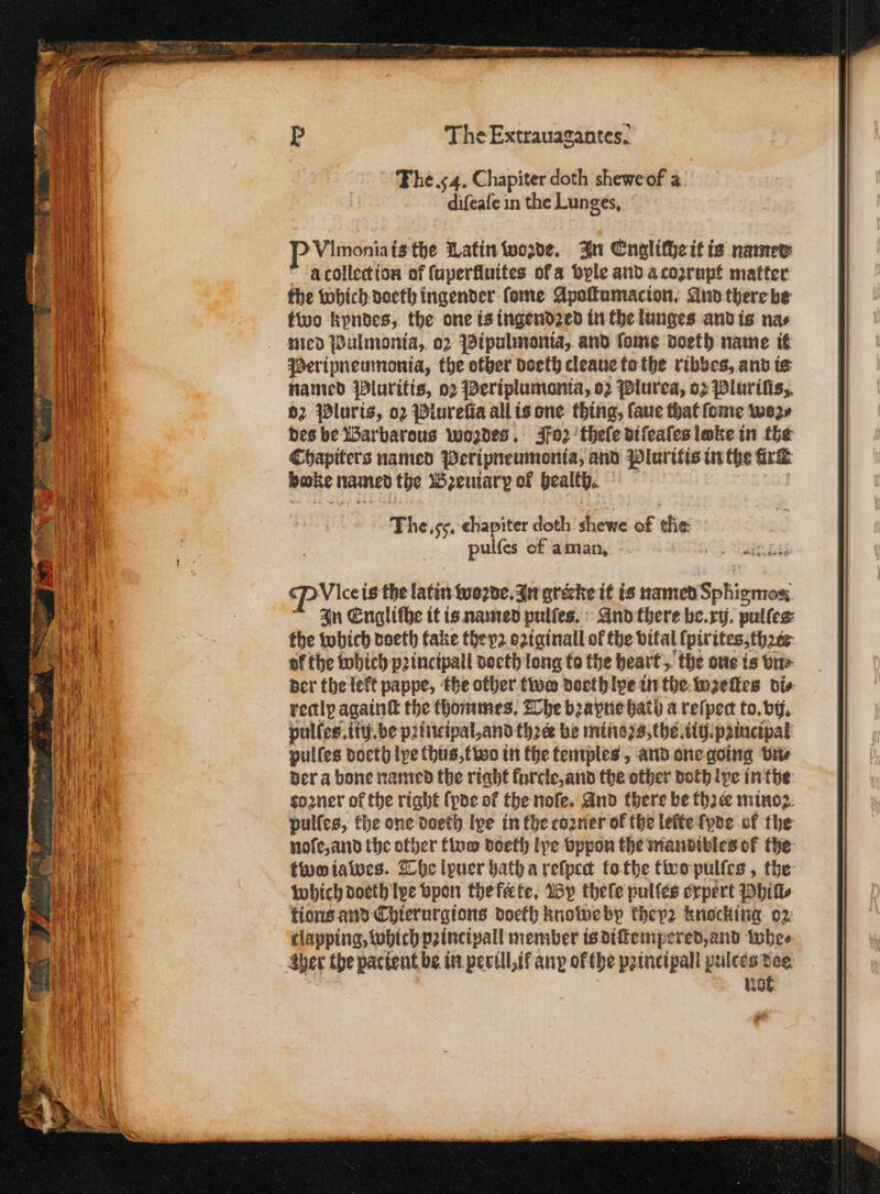 The. 54. Chapiter doth chewe of a diſeaſe in the Lunges. VImonia isthe Latin woꝛde. In Engliſhe it is named aà collection of ſuperkluites ofa vyle and a coꝛrupt matter the Which doeth ingender ſome Apaſtumacion. And there be two kyndes, the one is ingendꝛed in the lunges and is nas med Pulmonia, 02 Pipulmonia, and ſome doeth name it Peripneumonia, the other doeth cleaue to the ribbes, and is named Pluritis, 02 Periplumania, oz Plurea, o2 Pluriſis, 62 Pluris, oꝛ Plureſia all is one thing, ſaue that ſome wer des be Warbarous wozdes. Fos theſe diſeaſes loke in the Chapiters named Peripneumonia, and Pluritis in the Ar bake named the Bꝛzeuiarp of bealtb. The. g chapiter doth shewe of tie pulſes of a man. ei In Engliſhe it is named pulſes. And there be. xi. pulfeg: the which doeth take theyꝛ oꝛiginall of the vital lpirites, thꝛce af the which pꝛincipall doeth long to the heart, the one is vn⸗ der the left pappe, the other two doeth lpe in the wꝛeſtes di⸗ rectly againſt the thommes. The bꝛayne hath a reſpea to. by, pulſes.iiij. be principal, and three be mins zs, the wg. pꝛincipal pulſes doeth lye thus, two in the temples, and one going bite der a bone named the right furcle, and the other doth pe in the toꝛner of the right ſpde of the noſe. And there be thꝛee minoꝛ pulſes, the one doeth lye in the cozner of the leſte ſyde of the noſe, and the other two doeth lye vppon the mandibles of the too iawes. The lyuer hath a reſpect to the two pulſes, the which doeth lye vpon the ferte. By thele pulſes expert Phils tions. and Chierurgions doeth knowe bp they2 knocking oz tlapping, which pꝛincipall member is diſtempered, and whe⸗ her the pacient be in perill, if anp of the pꝛincipall pulces doe 10f.