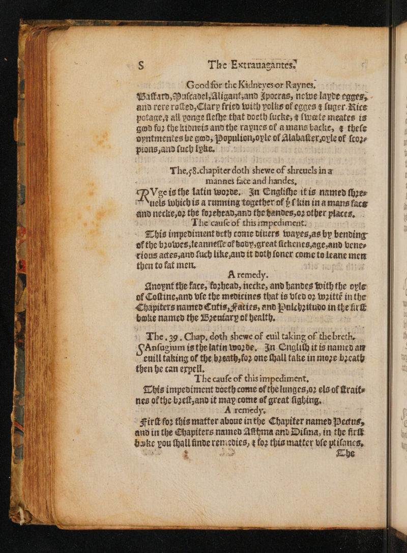 * ů—r*—ð — The Extranagantes? The. 58. diapiter doth bene of shreuels in a mannes face and handes, Nye isthe latin woꝛde. In Engliche it is named thoes uels which is a running together of pC kin in a mans face and necke, oꝛ the fezebead,and the bandes, oꝛ other places. he cauſe of this impediment. = This impediment detz come Diners wapes, as by bending of the bꝛowes, leanneſte of body, great ſickenes, age, and vene⸗ rious actes, and fuch like, and it Doth ſoner come to leane men then to kat men. 7 se A remedy. Anoynt the face, koꝛhead, necke, and Landes With the ovle of Coſtine, and vſe the medicines that ts vled oz wꝛittt in the Chapiters named Cutis, Faties, and Pulchzitudo in the ut ene named the Bꝛeutarp of health. The. 39. Chap. doth shewe of eul taking of the ase Anſugium is the latin woꝛde. In Englich it is named an euill taking of the bꝛeath, koꝛ one hall take in moze bꝛeath then he can expell. The cauſe of this impediment. This impediment doeth come of the lunges, oꝛ els ol fraits nes ofthe bꝛeſt, and it max come of great ſighing. A remedy 2 Fie foꝛ this matter aboue inthe Chapifer named Pecus, and in the Chapiters named Asthma and Dilma, in the fir