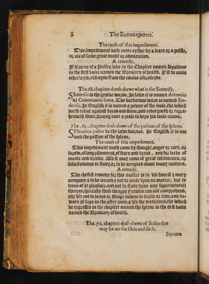 The cauſe of this impediment. This impediment doth come eyther by a leare oz a palfte, 02 els of isme great doubt oꝛ admiracion. A remedy. af it come of a Palſep loke in the Chapiter named Spaſmos in the firſt boke named the Bꝛeuiary of health. Ir it do ceme other wle, rekraꝑne from the caules afoꝛeſapde. The. 68. chapiter doeth shewe what is the Sinteriſy. G Interifi s is the greeke woꝛde. In latin it is named Attencio 62 Conceruacio bona. The barbarous woꝛd is named Sin- deriſis. In Engliſh it is named a power of the ſoule, the which doeth reluct againſt vyces and ſinne, and redargueth oꝛ repꝛe⸗ Hendeth linne, hauing euer a zeale to kepe his ſoule cleane, The. 69, chapiter doth shewe of the paſsion of the ſplene. S Plenatica pafsio be the latin woꝛdes. In Cuglith it is nas med the pallion of the ſplene. The caufe of this impediment, This impediment doeth come by thought, anger 02 care, 02 ſoꝛow, of impꝛiſonment, ot feare and dꝛead, and foꝛ lacke of meate and dꝛinke. Alſo it may come of great ſolitudenes, 02 folicitudenes to fudy,o2 to be occupied about many matters. | A remedy, The chefelt remedy fo2 this matter is to vie honeſt ¢ merp company € to be iocund ¢ not fo minfe vpon no matter, but to leaus of at pleaſure, and not to ſtudp vpon anp (upernaturail thinges, {pecially thoſe thinges p reaſon can not compꝛehend. no? ble not fo leane oꝛ ſtoupe dolone fo wꝛite 82 rede, and bee ware of flepe in the after none,¢ dfe fhe medicines, the which be erp2eticd in the chapiter named the ſplene in the ürſt bake named the Bꝛeuiarp of health. The. 78. chapiter doth shewe of Scales that may be on the {kin and flesh. Squame
