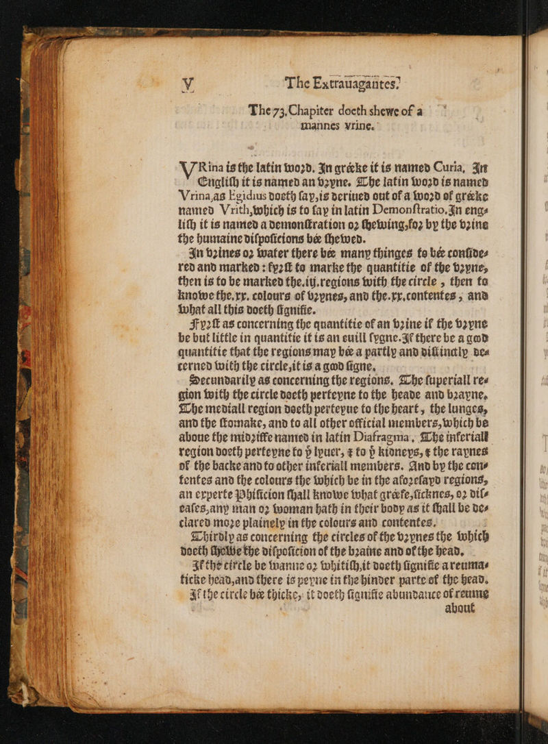 = Ce The Encratiagaiites? mannes vrine. Vina is the latin woꝛd. In qrecke it is named Curia, In Engliſh it is named an vz zvne. The latin wozd is named Vrina, as Egidius doeth ſa p, is deriued out of a woꝛd of greke named Vrith which is to fay in latin Demonſtratio. In eng⸗ the humaine diſpoſicions bee ſhewed. In vines oꝛ water there bee many thinges to be confides red and marked: fy2 to marke the quantitie of the bꝛyne, then is to be marked the. iii. regions with the circle, then to knowe the. xx. colours of bꝛvnes, and the. r. contentes , and what all this doeth fianifie. pa ſt as concerning the quantitie of an bine if the Hayne be but little in quantitie it is an suill ſygne. I there be a god quantitie that the regions may bee a partly and diſtinalp bes cerned with the circle, it is a god ſigne. Secundarily as concerning the regions. The ſuperiall re⸗ gion with the circle doeth perteyne to the heade and bꝛayne. The medtall region doeth perteyue to the heart, the lunges, and the ſtomake, and to all other official members, which be aboue the midꝛ ile named in latin Diafragma. The inferiall region doeth perkeyne fo p lpuer, ⁊ to p kidneys, ¢ the rapnes of the backe and to other inferiall members. And by the cove kentes and the colours the which be in the aloꝛeſayd regions, an experte Phiſicion Mall knowe what grerfe, ſicknes, 02 dtl caſes, any man oꝛ woman bath in their body as it Hall be des clared moze plainelp in the colours and contentes. Thirdlp as concerning the circles ok the vzynes the Which doeth ſhelwe the diſpoſicion of the bꝛaine and of the head. Ik the cirtle be wanne oꝛ whitiſh, it doeth fignifie a reuma⸗ ficke head, and there is heyne in the binder parte ol the head. af the circle bee chicks, it doeth fanifie abundance fe 8 abou