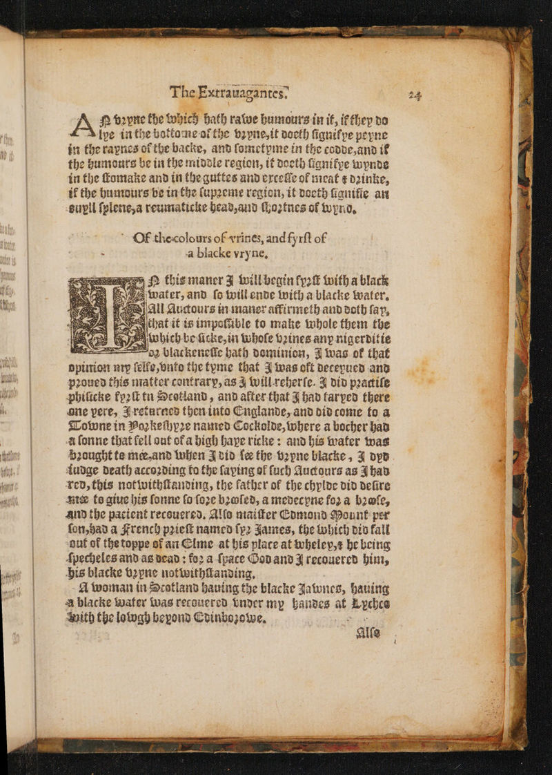 n — A eee dee, * — A N vꝛpne Che which Hath ratwe humours in it, ik they do lve in the bottome ol the vꝛyne, it doeth ſignilpe peyne in the raynes ol the backe, and ſometyme in the codde, and if the humours be in the middle region, it doeth ſignikye wynde in the ſtomake and in the guttes and excelle of meat ¢ d2inke, eupll ſplene, a reumaticke head, aud ſhoꝛtnes of wynd. Of thecolours of vrines, and fyrſt of . a blacke vryne. ih te yen which be Ae in Whole beines any nigerditie a 2 blackeneſſe bath dominion, J was of that opinion n lelfe, vnto the tyme that J was off decepued and pꝛoued this matter contrary, as J will reherſe. J did pꝛactiſe phificke fyꝛſt tin Scotland, and alter that J had tarped there ane pere, J returned then into Englande, and did come to a Towne in Poꝛkeſhyꝛe named Cockolde, where a bocher had à ſonne that fell out ot a high bape ricke: and his water was Audge death accoꝛding fo the faping of fuch Auctours as J had red, this not withſtanding, the father of the chylde did defire Nick to giue his fonne fo ſoꝛe bꝛoſed, a medecpne foꝛ a bꝛoſe, and the pacient recouered. Alſo maiſter Edmond Mounk per ſon, had a Frenchy pꝛieſt named ſpꝛ James, the Which vio fall out of the toppe of an Elme at his place at wheley,¢ he being ſpecheles and as dead: foꝛ a ſpace Ood and J recouered him, his blacke bꝛyne notwithſkanding. A woman in Scotland hauing the blacke Jatwnes, hauing A blacke water was recouered vnder my Wand at Arde With tbe lotogy beyond Edinbozowe. ee 8 rr rr