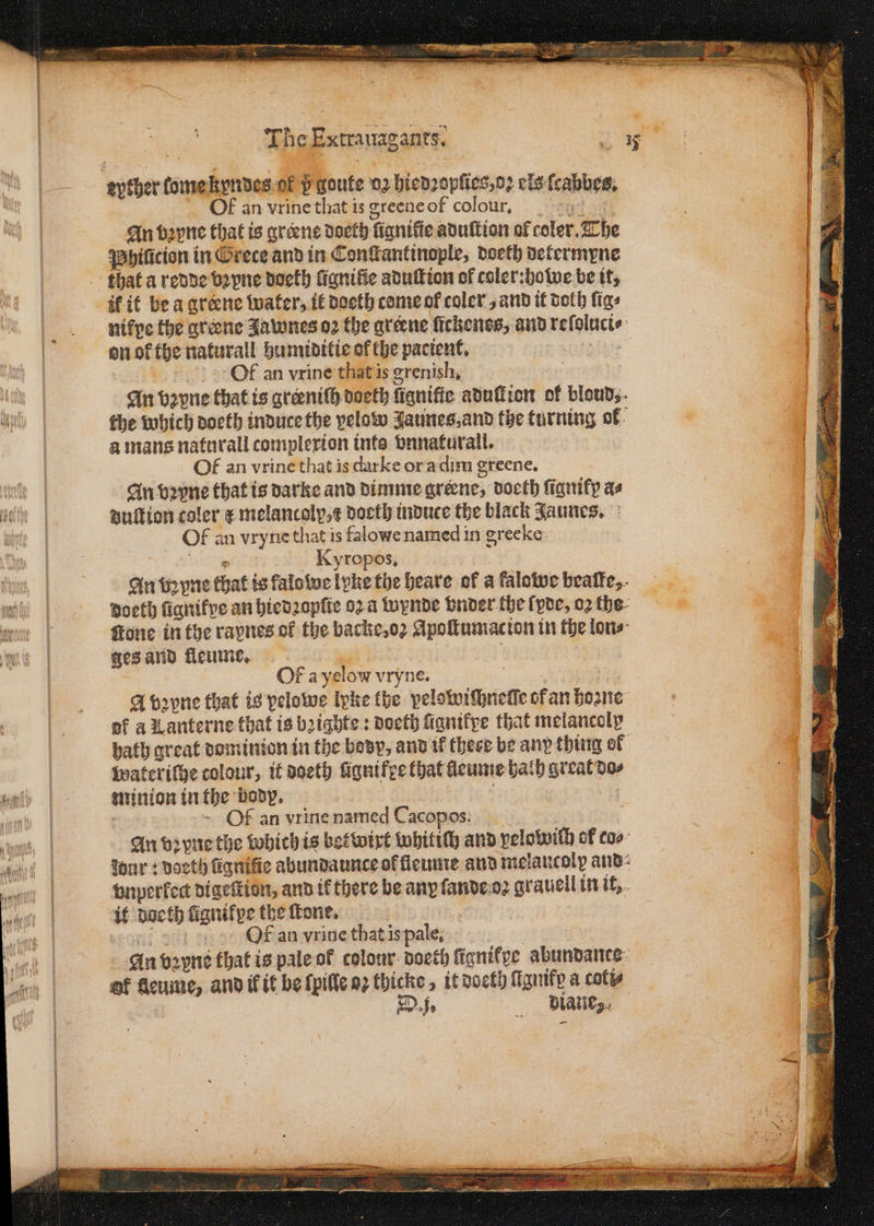 Uy * a eyther lome kyndes ok pgoufe 02 hiedꝛopſies, oꝛ els ſcabbes. OF an vrine that is greene of colour, “ey oe An bꝛyne that is greene doeth fignifie aduſtion of coler. The Phiũcion in Grece and in Constantinople, doeth determyne if it be a greene water, it doeth come ol coler , and it doth figs on ok the naturall humiditie of the pacient. : Of an vrine that is grenish, a mans naturall complexion ints vnnaturall. Of an vrine that is darke or a dim greene. An vꝛpne that is darke and dimme greene, doeth fianify as duſtion coler ¢ melancoly,¢ docth induce the black Jaunes. Of an vryne that is falowe named in grecke: 9 Kyropos. ges and fleume. Of a yelow vryne. of a K anterne that is bꝛiahte: doeth ſignikpe that melancolp wateriſhe colour, it doeth ſigni fee that feume bath great do⸗ minion in the body. | : | 1 1 23 ~ Of an vrine named Cacopos: . An vꝛyne the whichis betwixt whitiſh and pelowith of co⸗ dur: deeth fiqnifie abundaunce of lleume and melancoly and gnperfedt digeſtion, and if there be any ſande oꝛ grauell in it, it doeth lügnikpe the ſtone. bbb an vrine that is pale. An vꝛyns that is pale of colour doeth fignifye abundance of fleume, and ik it be ſpille eg thicke, it doeth Magnify a coty Dj. diane,