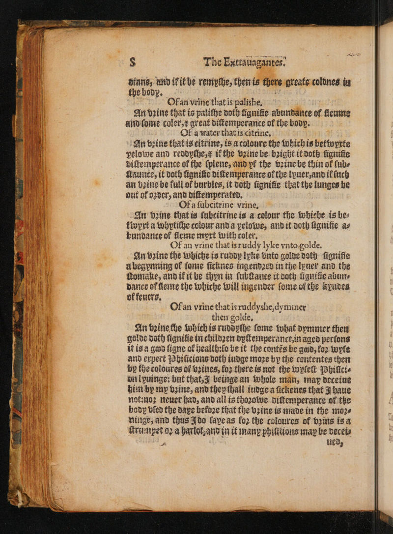 diane, and ik be remyſhe, then is there greate toldnes in the body. Ofan vrine that is palishe, An ype Chat is paliche doth fanifie abundance of kleume And Come coler / great diſtemperance of the body. | Of a water that is citrine. 5 An bine that is citrine, is a coloure the which is bettoprte pelowe and reddpche, k ifthe vꝛine be bꝛight it doth ſignitie diſtemperance of the ſplene, and pf the vꝛine be thin of ſub⸗ Tauuce, it doth lignilte diſtemperance of the lyuer, and il ſuch an bine be full of burbles, it both ügnitie that the lunges be out of o2ver, and diſtemperated. Of afubcitrine vrine, An beine that is fabcifrine is a colour the whiche is bes kwprt a whptiche colour and a pelowe, and it doth fignifie as bundance of fleine mort with coler. Of an vrine that isruddy lyke vnto golde. An beine the whiche is ruddy ipke vnto golde Roth: figniffe u begpnning of ſome ſicknes ingendꝛed in the lpuer and the tlomake, and ik it be thon in ſubſtance it noth figuifie abun⸗ batice of lleme the whiche will ingender (ome of tbe kyndes of keuers, Of an vrine that is ruddyshe, dy mier then golde. An bine fhe which is ruddylhe ſome what dymmer then golde doth fignifie in chilozen dyſtemperance in aged perfons it is a god ſigne of health: ſo be it the contẽs be god, koꝛ wyle and expert Philicions both iudge moꝛe by the contentes then by the coloures of eines, fo2 there is not the wylelt Phillci⸗ on lpuinge: but that, J beinge an whole man, map doceiue him by mp vꝛine, and they ſhall iudge a ückenes that J haue not:noꝛ neuer bad, and ail is thoꝛowe diſtemperance of tke body bled the dave befoze that the bꝛine is made in the moꝛ⸗ ninge, and thus J do ſape as fo2 the coloures of bꝛins is a a ued,