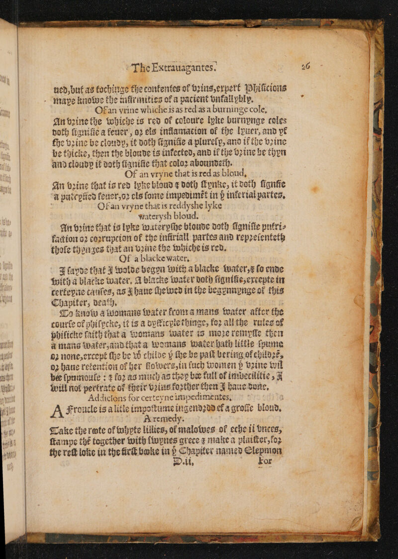 — aC NRA NS el SAO TC AOI ned, buf as kochinge the confentes of bꝛius, erpert Whilicious . — Of an vrine whiche is as red as a burninge cole, An vꝛine the Whiche is red of coloure Iyke burnynge coles noth ſignilie a feuer, oꝛ els inflamacion of the luer, and pf fhe brine be cloudy, it noth ſigniũe a plurelp, and if the bine and cloud? it doth ſigniſie that color aboundech. Of an vryne that is red as bloud. An brine chat is red lyke bloud ¢ doth ſtynke, it doth fignie “a patepficd feuer, oꝛ cls ſome impedimẽt in p infertal partes. f Olan vryne that is reddyshe lyke waterysh bloud. - An bꝛine that is lyke wateryſhe blonde doth fignifie pnfrt- faction oꝛ coꝛrupcion of the infirtall partes and repꝛelentetz thofe then zes that an vꝛine the whiche is red. 3 Of a blacke water, J favde that J wolde begun wich ablacke water, x fo ende with a blacke water. A blacke water Doth ſignite, extepte in cerkepne tauſes, as q haue Hewes in the begennꝛenge of khis Chapiter, deach. . : . To know a womans water krom a mans water akter the courte of phiſpcke, it is a dyſticple thinge, koꝛ all the rules of philicke faith that a Womans water is moze remyſle ther à mans Water, aud that a womans waterbath little foume 62 none, except ſhe be w childe y the be pall bering of childze, oꝛ haue retention of her llowers, in luch women p vꝛine wil bee ſpumouſe: t fo2 as much as they bee full of imbecilitie, 3 will nol pertrate of their vꝛius koꝛther then J haue done. Addiclons for certeyne impedimentes. 5 A Froucle is a litle impoſtume ingendꝛdd er a grole blond. recen, Take the rate of whypte lillies, of malowes of eche il vnces, ſtampe thé together with lwynes grece z make a plaiſter, ſoz the reſt loke in the firth bake in 85 Chapiter named Kranz N. OE