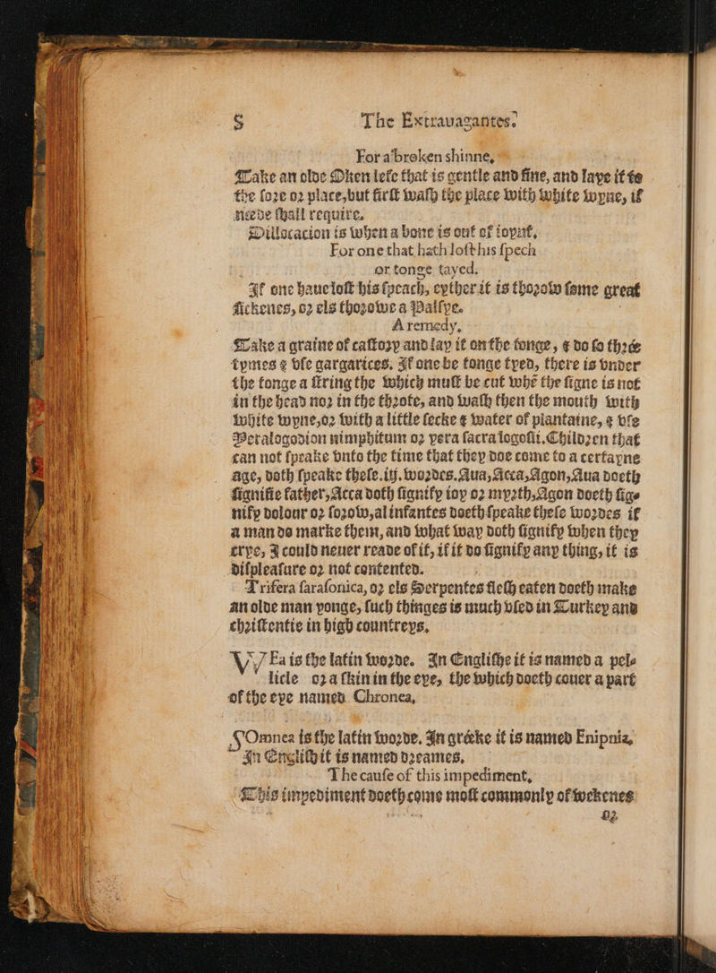 For a broken shinne, Take an olde Oken lele that is gentle and fine, and laye it te the faze oꝛ plate, but lirſt walh the place with white wyne, 3 Riede thal require 2 Dillocacion is when a bone is out of toyz, For one that hath loſt his {pech or tonge tayed. It one haue loſt his lycach, eyther it is thoꝛolv lome great Ackenes, oz els thoꝛowe a Palſpe. A remedy, Take a graine of caltozy and lay it onthe tonge, ¢ do lo thee kpmes g ble gargarices. Ik one be konge tped, there is vnder the tonge a fring the which muſt be cut whe the ſigne is not in the bead noꝛ in the thꝛote, and waſh then the mouth with white wpne, oꝛ with a little lecke ¢ water of piantaine, ¢ vie Peralogodion nimphitum o2 vera ſacra logoſii.Childꝛen that can not ſpeake vnto the time that they doe come to a certapne age, doth ſpeake theſe. ij. woꝛdes. Aua, Acca, Agon, Aua doeth ſignilie father, Acca doth ſignikx toy oꝛ myꝛth. Agon doeth fige nifp dolour oꝛ ſozob, al infantes doeth ſpeake theſe woꝛdes if a man do marke them, and what way doth ligniky when they cr pe, J could neuer reade of if, ik it da ſignikp any thing, it is Lxifera ſaraſonica, oꝛ els tend eaten doeth make an olde man vonge, uch thinges is much bled in Turkey and chꝛiſtentie in higb countreys. VV ka is the latin woꝛde. In Engliſhe it is named a pele licle oza ſkin in the eve, the which doeth couer a part