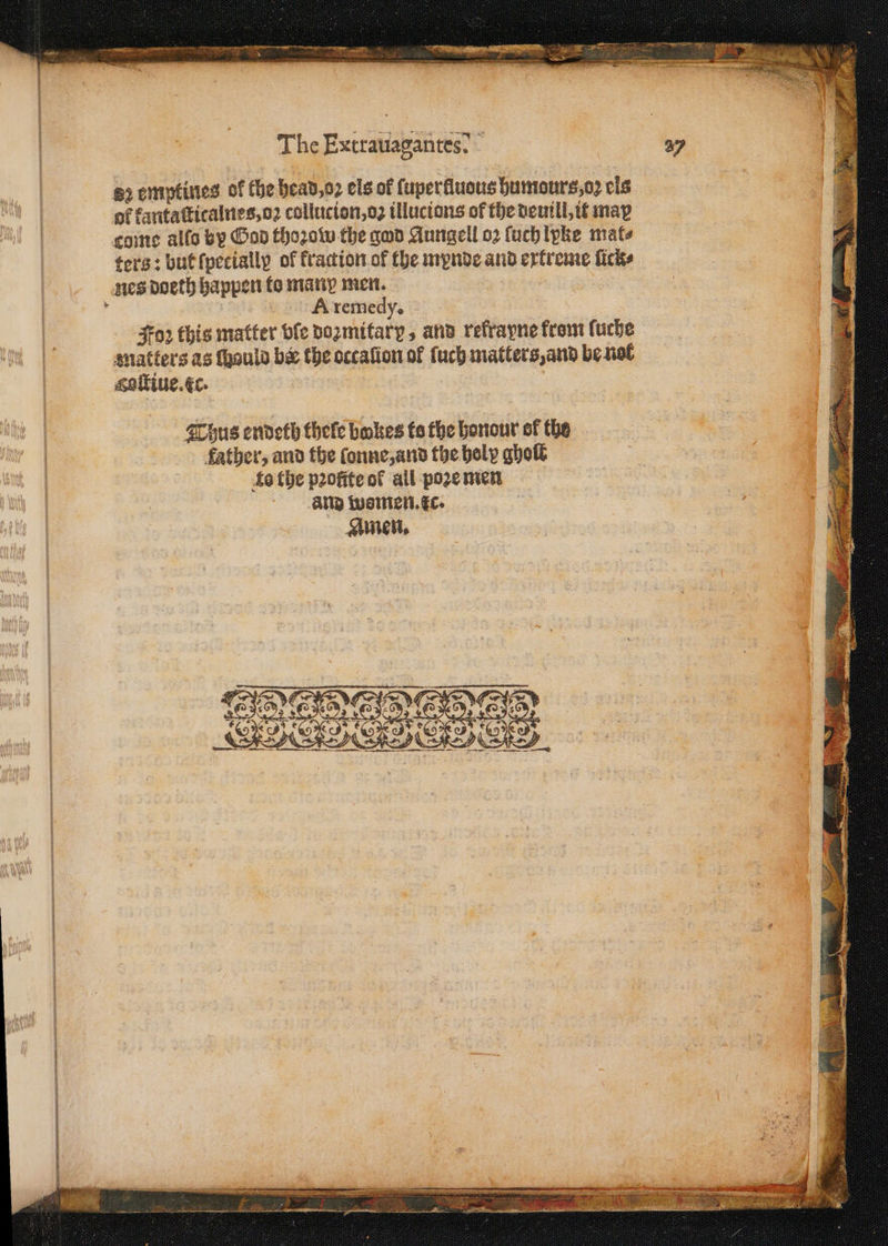 The Exiraiiaganees? | b emptines of the head, o: els of ſuperfluous humours, oꝛ cls of kantaſticalnes, oz collucion, oz illucions of the deuill, it may cone allo by God thoꝛow the god Aungell oꝛ ſuch lyke mate ters: but ſpetially of fraction of the mynde and extreme ſick⸗ nes doeth happen ko many men. Joꝛ this matter bfe dozmitary, and refrayne from ſuche matters as ſhauld bee the occaſion of ſuch matters, and be nol goltine. xc. Thus endeth thele bakes to the honour ef the father, and the fonne,and the holy gholt æo the p2ofite of all poze men and wsmen. tc. Amen.