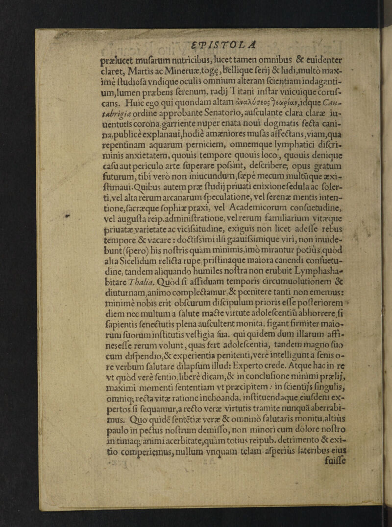 praelucet mutarum nutricibus, lucet tamen omnibus & euidenter claret, Martis ac Mineruae,togs, bellique ferij & ludi,multo max¬ ime ftudiofa vndique oculis omnium alteram facetiam indaganti¬ um,lumen praebens ferenum, radij 1 itani inftar vnicuique coruf- cans. Huic ego qui quondam altam avaAujeo^e<q>«oiv,idquc C<in- t*brigi<£ ordine approbante Senatorio, au (culante clara clarae iu- uentuds corona,garriente nuper enata noui dogmatis feba cani- na^ublicecxplanauijhodic amaeniores mufas affebans.,viam3qua repentinam aquarum perniciem, omnemque lymphatici di (cri¬ minis anxietatem, quouis tempore quouisloco, quouis denique cafu aut periculo arte fuperarc pofsint, deferibere-, opus gratum futurum, tibi vero non iniucundum^aepe mecum multuque xxi- ftimaui.Quibus autem prae ftudij priuati cnixionefedula ac foler- ti,vel alta rerum arcanarum fpeculatione, vel ferenae mentis inten- tione,facraequcfophiaepraxi, vel Academicorum confuetudine, vel augufta reip.adminiftratione, vel rerum familiarium vitaeque priuatae varietate ac vicifsitudinc, exiguis non licet adeffe rebus tempore & vacare: dobifsimiilii gaauifsimique viri, non inuide- bunt(fpero) his noftris quam minimis,imo mirantur potius,quod alta Sicelidum reliba rupe priftinaque maiora canendi confuetu- dine, tandem aliquando humiles noftranon erubuit Lymphasha* bitarc Thalia. Quod fi affiduam temporis circumuolutionem & diuturnam,animo complebamur,& poenitere tanti non ememus: minime nobis erit obfturum difcipulum prioris eflc pofieriorem diem nec multum a falutc mabe virtute adolcfcentiu abhorrere ii fapientis fenebutis plena aufcultent monita, figant firmiter maio¬ rum filorum infiitutis vefbgia (iia. qui quidem dum illarum affi- nescffc rerum volunt, quas fert adolcfcentia, tandem magno fuo cum difpendio3<St experientia penitenti,vere intclligunta fenis o- re verbum falutare dilapfum illud: Experto crede. Atque hac in rc Vt quod vere fentio, libere dicam,& in conclufione minimi prarlij, maximi momenti fententiam vt praecipitem: in fcicntijs fingulis, omniq; reba vitae ratione inchoanda, inftituendaque,eiufdcm ex¬ pertos fi fequamur,a rebo verae virtutis tramite nunqua aberrabi¬ mus. Quo quide fentetiae verae & omnino falutaris monitu,altius paulo in pcbus noftrum demifio, non minori cum dolore noftro in timaq; animi acerbitate,quam totius reipub. detrimento & exi¬ tio comperiemur nullum vnquam telam afperius lateribus eius