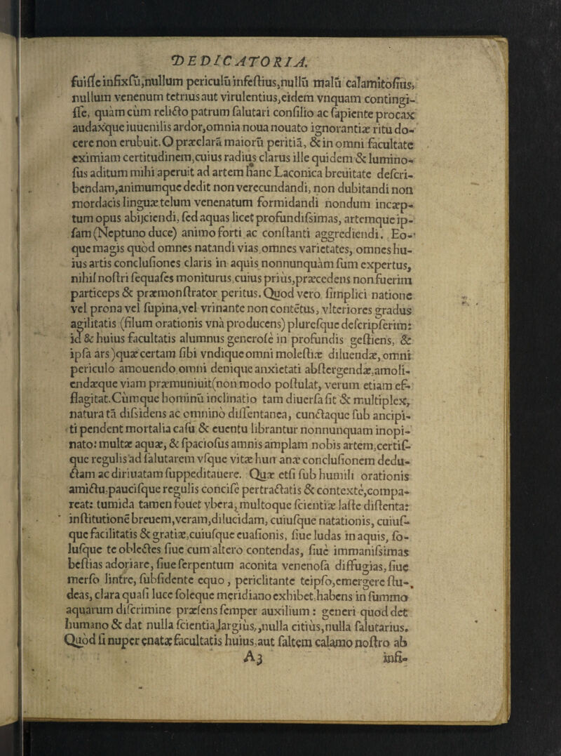 fuirfcinfixfu,nullum periculuinfcftius,nullu malfi calamitofhis, nullum venenum tetrius aut virulentius,eidem vnquam contingi- {Te, quam cum relido patrum falutari confilio ac fapiente procax audaxque iuuenilis ardor,omnia noua nouato ignorantia ritu do¬ cere non erubuit.O prarclara maioru peritia, & in omni facultate eximiam certitudinem,cuius radius clarus ille quidem & lumino- fus aditum mihi aperuit ad artem hanc Laconica breuitate deferi- bendam,animumque dedit non verecundandi, non dubitandi non mordacis linguae telum venenatum formidandi nondum incep¬ tum opus abijeiendi, fed aquas licet profundifsimas, artemque ip- fam (Neptuno duce) animo forti ac conflanti aggrediendi. Eo-- que magis quod omnes natandi vias omnes varietates, omnes hu¬ ius artis conclufiones claris in aquis nonnunquam funi expertus, nihil noflri fequafcs moniturus^uius prius,praecedens nonfuerim particeps & pramionArator peritus. Quod vero firnplici natione vel prona vel fupina,vcl vrinante non contetus, vltcriorcs gradus agilitatis (filum orationis vna producens) plurefquc defcripferim: id & huius facultatis alumnus generofe in profundis geftiens, & ipfa ars )qua? certam fibi vndiqueomni moleflix diluenda?, omni periculo amouendo omni denique anxietati abflergenda?,amoli- endarque viam pra?muniuit(non modo poflulat, verum etiam ef¬ flagitat. Cum que hominu inclinatio tam diuerfa fit & multiplex, natura ta difsidens ac omnino diflentanca, cundaque fub ancipi- ti pendent mortalia cafu & euentu librantur nonnunquam inopi¬ nato: multae aqua?, & fpaciofus amnis amplam nobis artem,certik que regulis ad falutarem vfque vita? hurr ana1 conclufionem dedu¬ cam ac diriuatam fuppeditauere. Qua? etfi fub humili orationis amidu.paucifque regulis concife pertradatis & contexte,compa- reat: tumida tamen fouet vbera, multoque fcientia? laftc diflenta: inftitutionebreuem,veram,dilucidam, cuiufque natationis, cuiuf- que facilitatis & gratiae,cuiufque cuafionis, fiue ludas in aquis, fb- lufque teobledes fiue cum altero contendas, fiuc imrnanifsimas beflias adori are, fiue ferpentum aconita venenofa diffugias, fiuc merfo lintre, fubfidcnte equo, periclitante teipfo,emergere Au-, deas, clara quali luce foleque meridiano cxhibet:habcns infummo aquarum difcrimine prarlens femper auxilium: generi quod det humano & dat nulla fcientiajargius,,nulla citius,nulla falutarius. Quod fi nuper enatae facultatis huius,aut faltera calamo noftro ab