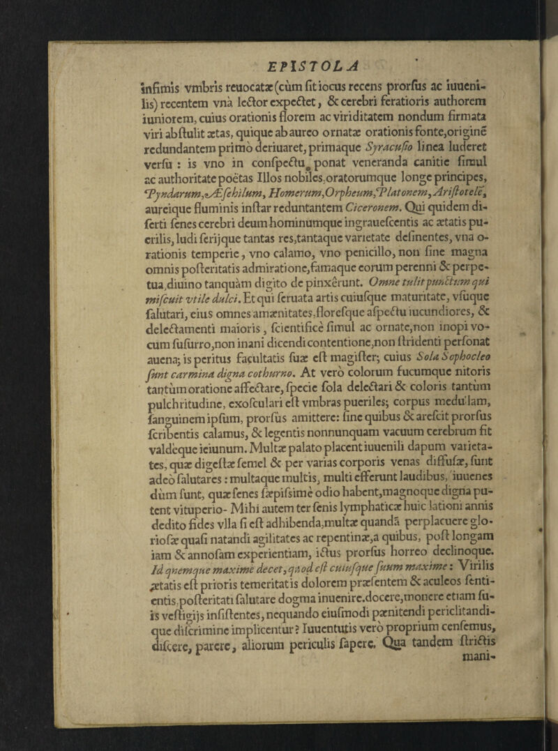 infimis vmbrisreuocatx (cum fit iocus recens prorfus ac iuucni- lis) recentem vna le&or expc&et, & cerebri feratioris authorem iuniorcm, cuius orationis florem ac viriditatem nondum firmata viri abftulit aetas, quique ab aureo ornatae orationis fonte,origine redundantem primo deriuaret, primaque Syracufio linea luderet verfii : is vno in confpcftuo ponat veneranda canitie fimul ac authoritate poetas Illos nobilcs:oratorumque longe principes, ^Pyndarum^^fehilum^ Homerum firphcttmPP lat onemfArijh otele% aureique fluminis inftar reduntantem Ciceronem. Qui quidem di- ferti fenes ccrcbri deum hominumque ingrauefcentis ac aetatis pu¬ erilis, ludi fcrijque tantas res,tantaque varietate delinentes, vna o- rationis temperie, vno calamo, vno penicillo, non fine magna omnis pofientatis admirationc,famaque eorum perenni & perpe- tua,diuino tanquam digito de pinxerunt. Omne tulitpunStum qui mifcuit vtile dulci. Et qui feruata artis cuiufquc maturitate, vfuquc falutari, eius omnes amarnitate$,florefque afpe£hi iucundiores, 8c delc&amcnti maioris, fcicntifice fimul ac ornatc,non inopi vo¬ cum fufurro,non inani dicendi contentione,non flridenti perfonat aucna; is peritus facultatis fuae eftmagifler; cuius Sola Sophocleo fnnt carmina digna cothurno. At vero colorum fucumquc nitoris tantum oratione afflare, fpccic fola delegari & coloris tantum pulchritudine, cxofculari eft vmbras pueriles; corpus medu lam, fanguinem ipfum, prorfus amittere: fine quibus & arefeit prorfus feribentis calamus, & legentis nonnunquam vacuum cerebrum fit valdeque iciunum. Multae palato placent iuuenili dapum varieta¬ tes, qmedigeflae fcmel & per varias corporis venas diffufar, funt adeofalutares: multaque multis, multi efferunt laudibus, iuuenes dum funt, quae fenes fiepifsime odio habent,magnoque digna pu¬ tent vituperio- Mibi autem ter fenis lymphaticae huic lationi annis dedito fides vlla fi eft adhibenda,multae quandS perplacuere glo- riofae quafi natandi agilitates ac repentinae,a quibus, pofi longam iam & annofam experientiam, i&us prorfus horreo dectinoque. Jd quemque maxime decet3qiiod cfl cutufque futim maxime: Virilis itatis eft prioris temeritatis dolorem praefentem & aculeos fenti- cntis;pofteritati falutare dogma inuenirc.doccre,monere etiam fil¬ is veftigijs infiftentcs, nequando eiufinodi paenitendi pcriclitandi- que difcriminc impliccntur? Iuucntutis vero proprium cenfcmus, difccrc, parere, aliorum periculis fapcrc. Qua tandem flriais 1 mani-