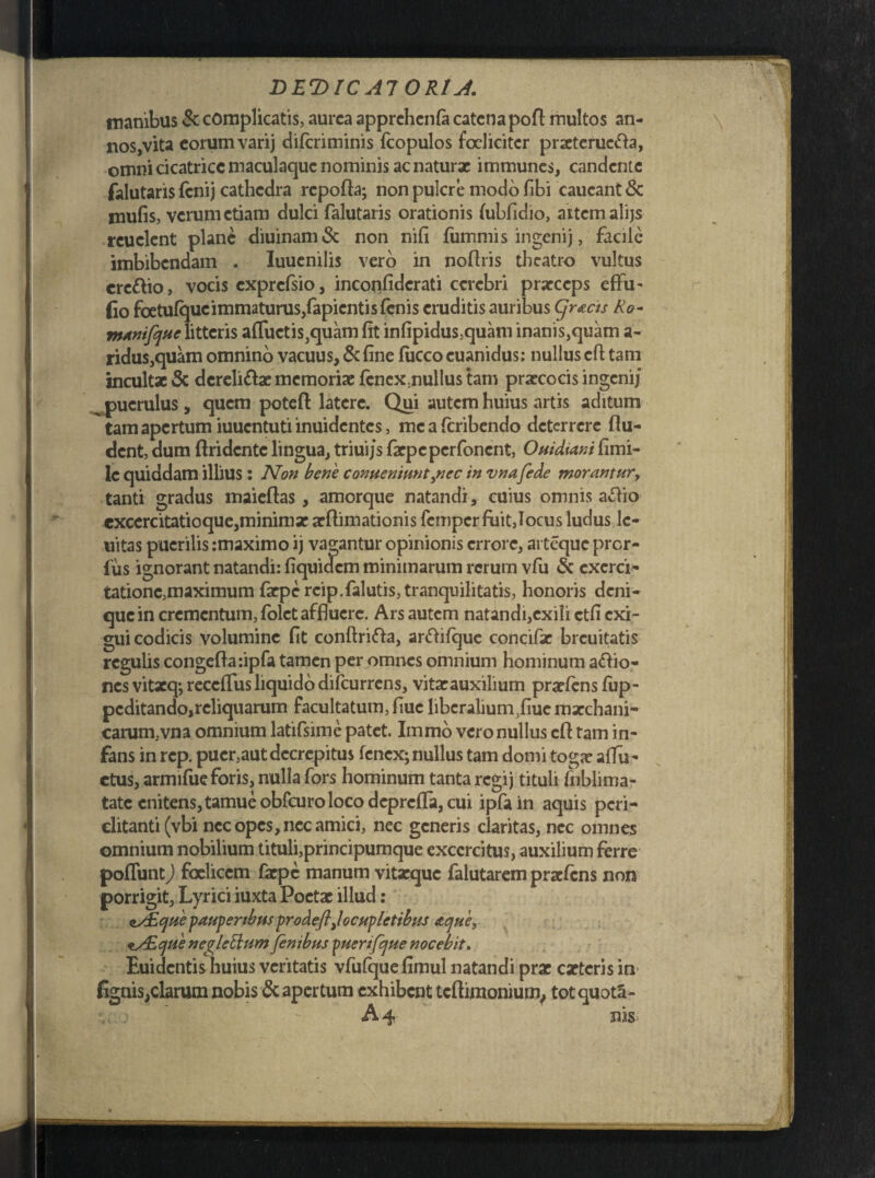 manibus Se complicatis, aurea apprchenfa catena poft multos an¬ xios,vita eorum varij diferiminis fcopulos focliciter prxterucfta, omni cicatrice maculaquc nominis ac naturx immunes, candente falutaris (cnij cathedra repofta; non pulcre modo fibi caucant Se mulis, verum etiam dulci falutaris orationis (ubfidio, aitcmalijs rcuelent plane diuinam& non nifi fummis ingenij, facile imbibendam . Iuuenilis vero in noflris theatro vultus crc&io, vocis cxprcfsio, inconfidcrati cerebri praeceps eflfu- Co foetufqucimmaturus/apicntisfcnis eruditis auribus Cjr&cis Ro- ntanifejue litteris afluctis^uam fit infipidus,quam inanis,quam a- ridus,quam omnino vacuus. Se fine fiicco euanidus: nullus cfl tam incultx & dereli&x memoriae fenex.nullus tam praecocis ingenij puerulus , quem poteft latere. Qui autem huius artis aditum tam apertum iuuentuti inuidentes, meaferibendo deterrere (lu¬ dent, dum ftridente lingua, triuijs faepeperfonent, Ovidiani fi mi¬ le quiddam illius : Non bene conveniuntynec in vna fede morantur, tanti gradus maieftas, amorque natandi, cuius omnis attio cxcercitatioque,minimae aeftimationis femper fuit,locus ludus le¬ nitas puerilis imaximo ij vagantur opinionis errore, arteque prer- fus ignorant natandi: fiquidem minimarum rerum vfu Se exerci¬ tatione,maximum faepe rcip.falutis,tranquilitatis, honoris deni¬ que in crementum, (olet affluere. Ars autem natandi,exili ctfi exi¬ gui codicis volumine fit conftrifta, arftifque concifae brcuitatis regulis congefta:ipfa tamen per omnes omnium hominum aftio- nes vitaeq; reccflusliquido difeurrens, vitaeauxilium praeiens (up- peditando,reliquarum facultatum, fiuc liberalium ,fiuc mxchani- carum,vna omnium latifsime patet. Immo vero nullus cfl: tam in¬ fans in rep. puer,aut decrepitus fenex; nullus tam domi togae aflu- etus, armifue foris, nulla fors hominum tanta regij tituli fiiblima- tate enitens, tamueobfcuro loco deprefla, cui ipfain aquis peri¬ clitanti (vbi nec opes, nec amici, nec generis claritas, nec omnes omnium nobilium tituli,principumque exccrcitus, auxilium ferre pofluntj foeliccm faepe manum vitaeque falutarem praefens non porrigit. Lyrici iuxta Poetae illud: asEcjue pauperibus prodeftjocvplctibus aejue, *y£cjue neglctium fenibus puenfcjue nocebit. Euidentis huius veritatis vfufquefimul natandi prae exteris in> fignis,clarum nobis & apertum exhibent tcftimonium, totquota- A4 nis