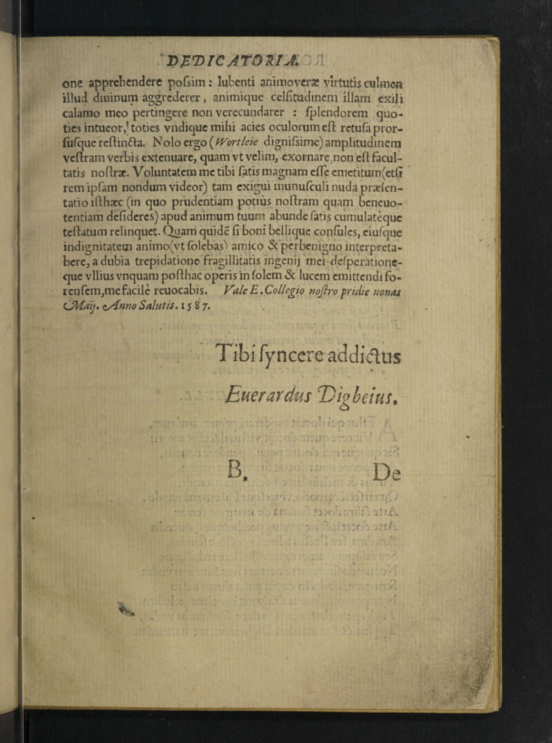 :i>P(DI€AT021J. :ii . one apprehendere poGim: lubenti animoveras virtutis culmen illud diuinum aggrederer, animique celfitudinem illam exili calamo meo pertingere non verecundarer : fplendorem quo¬ ties intueortoties vndique mihi acies oculorum eft rctufa pror- (ufque reftintta. Nolo ergo (tVortleie dignifsimc) amplitudinem veftram verbis extenuare, quam vt velim, exornare,non eft facul¬ tatis noftrae. Voluntatem me tibi fatis magnam efte cmetitum(et(i rem ipfam nondum videor) tam exigui munufculi nuda prarfen- tatio iftharc (in quo prudentiam pouus noftram quam beneuo- tentiam defideres) apud animum tuum abunde fatis cumulatequc teftatum relinquet. Quam quide fi boni beliique confulcs, eiufque indignitatem animo^tfolebas') atnico & perbenigno mterpreta- bere, a dubia trepidatione fragillitatis ingenij mei dcfperatioqe- que vilius vnquam pofthac operis in folem & lucem emittendi fo- r en fem,me facile reuocabis. Vale E.Collegio noftro pridie nonas CMaij, z/inno Salutis, i s 8 7. Tibi fyncere addidus • . < • I « • • '« » v Euer ardus E)igbeius, Tihluus :/,3 , . 1 '..'fi,,, :o:;i; ■ vhi r.ul * - i . ir i '3)r ,1:1:f; jV.E. ■: . y i ' '