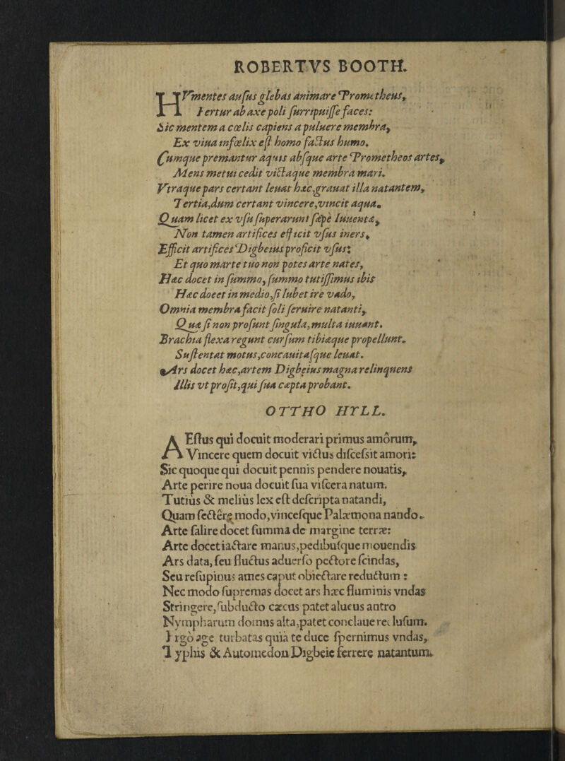 ROBERTVS BOOTH. Hlrm entes aufius glebas animare ‘Tromt theus, fertur ab axe p oli fiumpuiffie fiaces: £ ic mentem a coelis capiens a puluere membrar Ex vina tnfoelix e [i homo fatlus humo♦ £umquepremantur aquis abfique arte Trometheos artesp Mens metui cedit viftaque membra marL Vtraquepars certant leuat hacgrauat illa natantem, 7 ertia,dum certant vincere,vincit aquam Quam licet ex vju fuperarunt fiape luuenta> Non tamen artifices efficit vfus iners¥ Efficit artifices cDigbetus proficit vfiusx Et quo marte tuo non potes arte nates, liac docet in fiummo, fummo tutififiimus ibis Hac doeet in medio fi lubet ire vado. Omnia membra facitfiolifieruire natanti* Qjua fi non profiunt finguia, multa iuuant. Brachia flexa regunt curfium tibiaque propellunt, Suflentat motus,concauitafique leuat. %/irs docet hac,artem Digbeius magna relinquens illis vtprofit,qui fiua capta probant. OTTHO HYLL. ?> . ■ t ■' i <■ i A Eftus qui docuit moderari primus amorum* fv Vincere quem docuit viftu» difcefsit amori: Sic quoque qui docuit pennis pendere nouatis* Arte perire nuua docuit fua vifcera natum. Tutius & melius lex eft defcripta natandi. Quam fc<fler£rnodo,vincefque Palaemona nando. Arte falire docet fumma de margine terrae: Arte docetiactare manus,pedibulqucmouendis Ars data, feu flu&us aduerfo pe&ore /cindas, Scurefupinus ames caput obieftare redudtum : Nec modo fupremas docet ars haec fluminis vndas Stringerc/ubdutto cxcus patetalucus antro Nympharum domus alta,patet conclauerec lufum. } rgb age turbatas quia te duce fpernimus vndas, 1 yphis & Automedon Digbcic fcrrere natanturo*