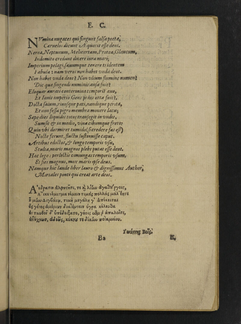 NVmina nugaces quifinguntfalfiapoeta] Caruelos dicunt asi.quoris ejje deos A erca,Neptunum, M elicertam, F rotea, G laucum$ Indomito credunt diceretur a tnari^ Imperium pelagi,fauumque tenere tridentem / abuia: nam veros non habet vnda deos. Non habet vnda deos ? Non vltum flumine numen} cDic qua fingendi numinis anfa fuit} Eloquar durati contermina temporis auo9 ht Ionis imperio Gens pt ius orta fuit ?, Dolia falum,nuofquepati,nandique pentap Etnonfefia pigro membra mouere lacu$ Sape dies liquidis totos tranjegit in vndtsy Sumfit & m medio, vina cibum que freto* Quin vbi dormiret tumido(ficrederefaseft) Nolie ferunt, fluliu fufitnuife caput, tsfrtibns edollos,& longo temporis vfup Stulta,maris magnos plebs putat ejfe deo*, Hac lege: perleliis contungas temporis vfiuntp St fies magnus, mox maris ipfie deus. Namque hic laude liber lauro & digmjfimus jiuthof$ CMortales ponti qui creat arte deos, 'H, : ,1 A oLlpyisvct, Te ^ Ktlw dyo^\i\yoiep ^ \ofxtTfJLO. rifjLtti Ti/xdg 9roMa$ ptaA’evi(ri 3 pluuAiyGctui), rtuvi fxiyoChy y StnoKtiTAt cgyliogd/xipiuiy JidUfjvnv vy^a. xfcAi^ot iv raofio7 <P OTreJex^otro, ynot$ tS/j p ebraAofff/j, £y|*XVttfr> nJUfoo voluadou. Bn iaimit BoF|« Bi *