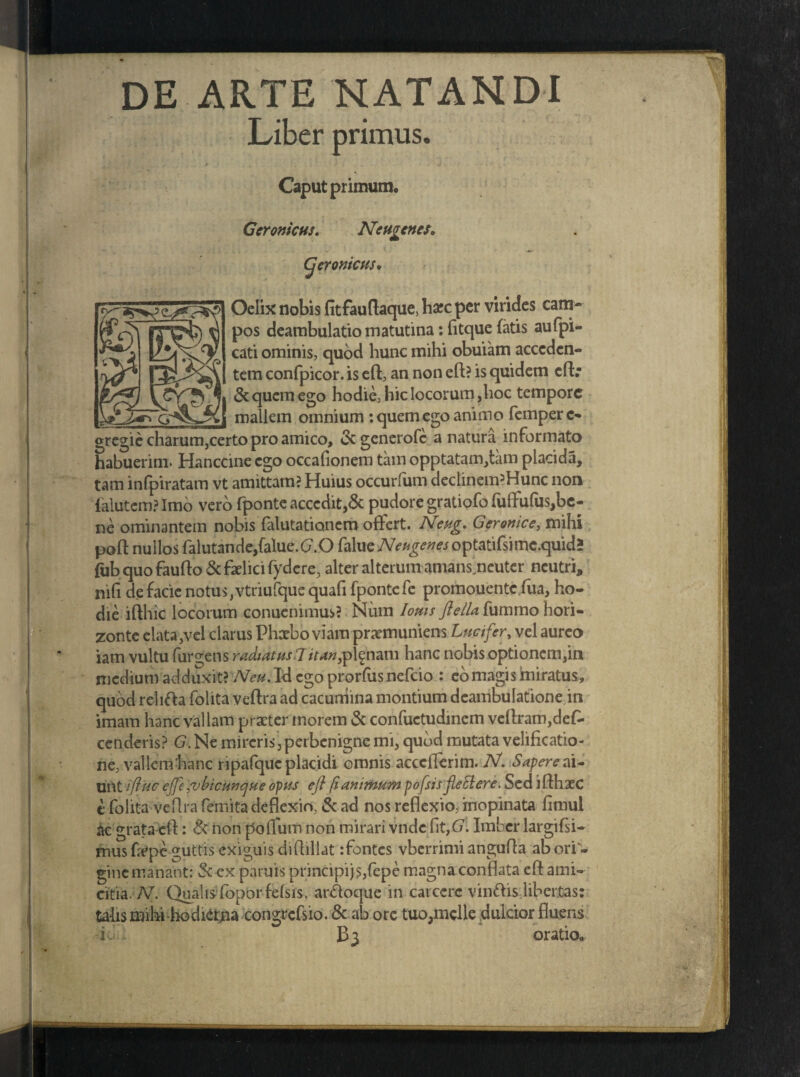 DE ARTE NATANDI Liber primus. Caput primum, Geromcns. Neugcnes* i' t f / C « » w A Cjeronicus* Oelix nobis fitfauftaque, harc per virides cam¬ pos deambulatio matutina: fitque fatis aufpi- cati ominis, quod hunc mihi obuiam acceden¬ tem confpicor. is eft, an non eft? is quidem cftr & quem ego hodie, hic locorum,hoc tempore _ mallem omnium : quem ego animo femperc- gregie charum,certo pro amico, &generofc a natura informato habuerim* Hanccine ego occafionem tam opptatam,tam placida, tam infpiratam vt amittam? Huius occurliim declinem^Hunc non falutcm? Imo vero fponte accedit,& pudore gratiofo fulfufus,be¬ ne ominantern nobis falutationem offert. JNeug, Geronice, mihi poft nullos falutan de,falue. (7.0 falue Neugenes optatifsimc.quid» fubquofaufto&faelicifydcre, alter alterum amans.ncuter neutri, ni(i defacie notus,vtriufquequafifpontefe promouentcfua, ho¬ die ifthic locorum conuenimus? Niim loms ftella{\iimmohori¬ zonte elata,vel clarus Phaebo viam praemuniens Luet fer, vel aureo iam vultu (urgens radiatus 7itan,planam hanc nobis optionem,in medium adduxit? Neu. Id ego prorfas nefeio : eo magis miratus, quod relifta folita veftra ad cacumina montium deambulatione,in imam hanc vallam praeter morem & confuetudinem veftram,des¬ cenderis? G. Ne mireris, perbenigne mi, qubd mutata velificatio¬ ne, vallem hanc ripafquc placidi omnis acceflerim. Nf. Sapere ai¬ unt iftuc effe ,ubicunque opus eft fi animum pofsis fleEiere. Sed i fthxc i folita ve (Ira femita deflexio, & ad nos reflexio, inopinata fimul ac grata eft: & non poflum non mirari vnde fit,G. Imber largifsi- mus fope guttis exiguis diftillat :fontcs vberrimi angufla ab ori- ginc manant: Sc cx paruis principi js,fepe magna conflata eft ami¬ citia. N. Qualis foporfefsis, anftoque in carcerc vinftishher.tas: talis mihi-hodietna congrefsio. & ab orc tuo,mclle dulcior fluens id; oratio.