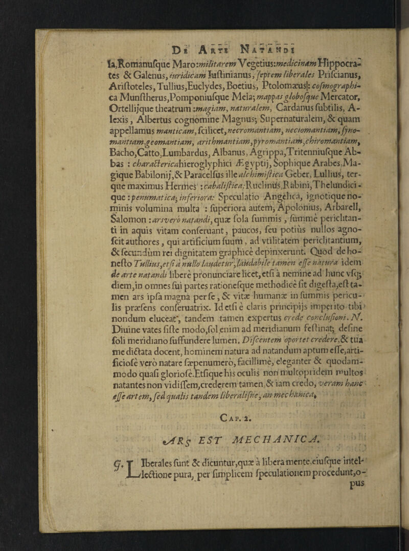 laJRomanu{qacMaro:^/7/>^wVcgetius:w^/V^ Hippocra¬ tes & Galenus, iuridicam luftinianus, fiftem liberales Prifcianus, Ariftotclcs,Tullius,Euclydes, Boetius, PtolomaeusJ: cofmograpbi- ea Munftherus,Pomponiufque Melamappas globofque Mercator, Ortellijquc theatrum \magiam, naturalem, Cardanus fubtilis, A- Icxis, Albertus cognomine Magnus*, Supernaturalem, & quam appellamus manticamSd\\txt,necromantiam, neciomantiam,fyno- manttamgeomantiam, anthmantiam ypyr ornantium shiremantiam, Bacho,Catto,Lumbardus, Albanus, Agrippa,Tritcnniufquc Ab¬ bas : charattericahieroglyphici dEgvptij, Sophique Arabes,Ma¬ gique Babiloni/,&Paracelfus illtalchimiflica Gcbcr, Lullius, tor¬ que maximus Hermes :r-<?^//y?/^;Rucliniis>Rabini,Thclundici - que ipenumatica^ inferiora: Speculatio Angelica, ignotique no¬ minis volumina multa : fuperiora autem, Apolonius, Arbarell, Salomon \arsv ero natandi, quae fola fummis, /umme periclitan¬ ti in aquis vitam conferuant, paucos, feu potius nullos agno- fcitauthores, qui artificium Tuum, ad vtilitatem periclitantium, & fecundum rei dignitatem graphice depinxerunt. Quod de ho- nefto Tullius,et fid nullo laudetur, laudabile tamen ejfe natura idem de arte natandi libere pronunciare licet, etfi a nemine ad hunc vfq; diem,in omnes fili partes rationefque methodice fit digefta,efl: ta¬ men ars ipfa magna perfe,Sc vitae humanas in fummis pericu¬ lis praeiens conferuatrix. Id etfi e claris principijs imperito tibi nondum elucear, tandem tamen expertus crede conclufioni.JSf. Diuine vates fifte modo,fol enim ad meridianum fcflinat; define foli meridiano fuffundere lumen. Dificentem oportet credere,& tua me di&ata docent, hominem natura ad natandum aptum efle,arti- ficiofe vero natare faepenumcrb,facillime, eleganter & quodam¬ modo quafi gloriofe.Etfique his oculis non multopi idem multos natantes non vidifTem,credcrern tamen,<5t iam credo, veram hanc ejfe art em, fed qualis tandem liber ali fine ,an mechanica* C AIV2 . ttARs EST MECHANICA. G< r Iberales funt & dicuntur,quas a libera mente,eiufque iriteP X-/legione pura, per fimplicem fpeculationcm procedunt,o- pus