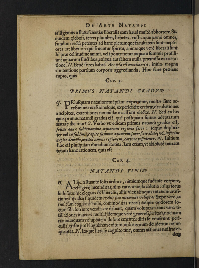 tclligemus aftatufcicntbe liberalis eam haud nraltb abhorrere. Si¬ quidem glebofi, terrei plumbei, hebetes, rufticiquc parne omnes, tundum re&a pctcntcs3ad hanc plerumque facultatem funt inepti¬ ores : at liberiori qui fruuntur fpiritu, animoque vere liberali (unt hi prae cclfitudinc animi, vel (ponte nonnunquani luminis profili- unt aquarum fluxibus,exigua aut (altem nulla praemitia. exercita - tione. N. Bene (e res habet. Ars ipfa cft machamca, initio magna contentione partium corporis aggrediunda. Hoc feire prxlcns cupio, quis Caf. 3. <RRIMVS NATAMTfl GRADOS* * G. TjRiufquam natationem ipfam expqjmur, multa? funt ac- 1 cefsiones reccfsionefque, experientiae crebrae,dccubationcs ancipitcs, extentiones nonnullae incaffum eic&ar. N. Sed ex his quis primus natandi gradus eft, que poftquam (iimus ader>ti3tum natare dicimur? G. Verbo vt edicam primus natandi gradus eft, folias aqua fubleuamine aquarum regione ferri : idque duplici¬ ter vel tn fubltmiyCapite fumma aquarum fitperficte elato*y vel inferius capite demijfotmedia amnis regionem, corporepojfidente. N^ Initium hoc cft plufquam dimidium totius. Iam etiam,vt abfolutc teneam totam hanc rationem, quis cft i.# . i it- Q_» A P) ^ • NATANDI FI NI Si t 0. ALijs.xfhiante folis ardore, nimiumque fudante corpore, refrio-errj iucunditas-, alijs cutis munda ablutio: alijs iocu* ludulque hic elegans & liberalis; alijs vitae abaquis tutandae artifi- cium;a!ijs alia; fiquidem trabit fua quemque voluptas Sxpc vero,ac multum cogitanti mihi, commoditas necefsitafque potiorem lo¬ cum fibibio'rare vendicare debent, quam voluptas: cuius vana ti¬ tillationes iuuenes multUjdemque vere generoG, irritati,npciuara flonuunquam voluptatem dolore ementes diris fe vouenmt peri¬ culis, trifte poft lugubrem exitum,nobis eorum defidenumrelin- quentes. N. Itaque hcrcle cognito fine, omnes aftiones noltras cn