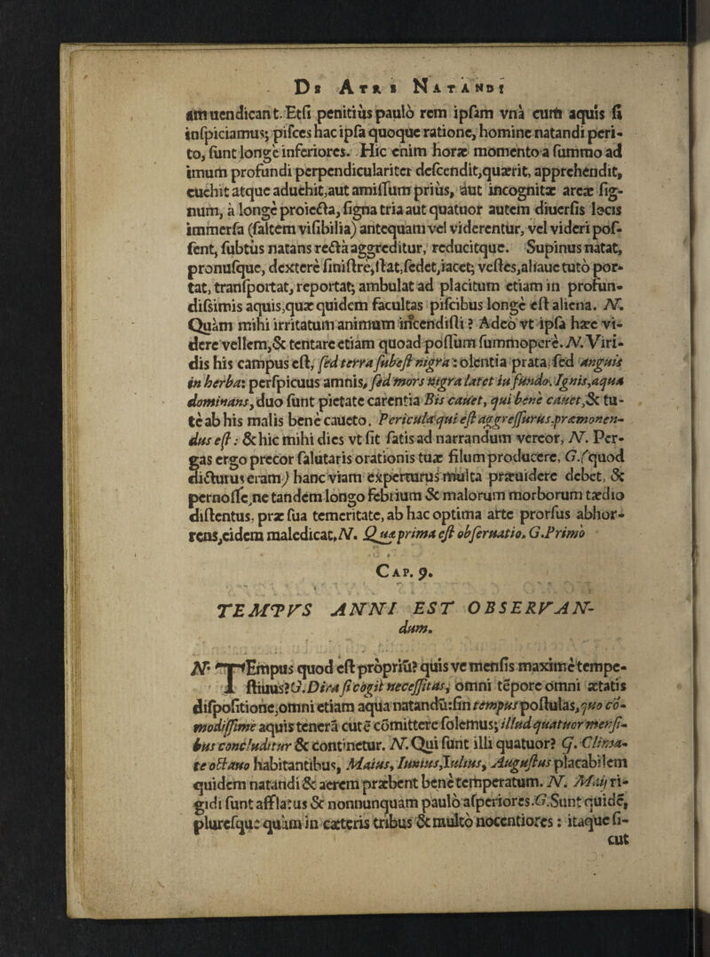 Ds A T * S NatAMB! amuendicant.Etfi penitius paulo rem ipfam vna curti aquis fi infpiciamus; pifces nae ipfa quoque ratione, homine natandi peri- to, (une longe inferiores. Hic enim horae momento a fummo adi imum profundi pcrpendicularitcr defcendit,quxrit, apprehendit, cuehit atque aduehit,aut amilTum prius, aut incognitx arcae fig- num, a longe proiefta, figna tria aut quatuor autem diuerfis locis immerfa (faltemvifibilia) antequam vel viderentur, vel videri pof- fent, fubtiis natans re&aaggreditur, rcducitque. Supinus natat, pronufque, dextere finiflrCjllatXcdet/iacet; veftes,alfauctuto por¬ tat, tranfpoitat, reportat; ambulat ad placitum etiam in profun- difsirois aquis,quae quidem facultas pifeibus longe eft aliena. AT. Quam mihi irritatum animum incendifli ? Adeo vt ipfa haec vi¬ dere vellem,Se tentare etiam quoad poflum fummopere.TV. Viri¬ dis his campus cfl, fed terrafubefi nigra : olentia prata, fed anguis in herba: pcrfpicuus amnis, fed mors mgra latet in fundo. Ignis,aqua dominans, duo funt pietate carentia Bis canet, qui bene canettu¬ te ab his malis benecaucto. PericuUqui e fi aggreffuruspramonen- dns e(t: &hic mihi dies vt fit fatis ad narrandum vereor, V. Pcr- fas ergo precor falutaris orationis tuae filum producere, G.(quod i&uiuseram,) hanc viam experturus multa praeuidere debet, <3c pcrnoflfc,ne tandem longo febrium & malorum morborum taedio diftentus. prx fua temeritate, ab hac optima arte prorfus abhor¬ rens,eidem maledicat, AT. Qua prima cfi obfer statio» G.Primo •** F* * * V> # * - ~ Jf Cap. p. . . * - i T r • . rr 7- '■ % ; •* i } t TEMTVS ANNI EST OBSERVAN~ dum. N- 'TfEmpus quod efl: proprivi? qiiisvcmenfis maxime tempe- 1 ftiuu&G.Dira fi cogit necejfitasi omni tepore omni aetatis difpoStione,omni etiam aqua natandu:fintempusportulas,?^ co* modijfime aquis tenera cute comittcre folemus; illud quatuor menfi- bus condudnur & continetur. AT. Qui funt illi quatuor? g.-Clima* te oli auo habitantibus, Maius, Imius fultus, Auguflus placab’ 1 cm quidem natandi & aerem praebent benetcrtiperatum. N. fifiUf ri¬ gidi funt afflatus Sc nonnunquam paulo afperiores.6.Sunt quide, plurcfqu: quam in exteris tribus & multo noccntiorcs: itaque fi- cut