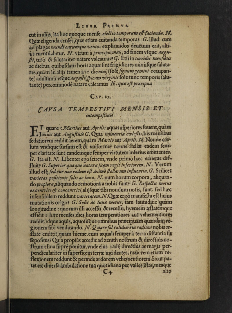 ' * * LiBU PuMVi «ut in alijs, ita hoc quoque mcnfc eleftio temporum eft facienda. N Qua? eligenda ccn(es,qua: etiam cuitanda tempora? G. illud cum ad plagas mundi earumque ventos explicandos deuetum erit, alti¬ us eucntilabitur. N. vtrum a principto maij, ad finem vfque augu- fti> tuto &falutariter natare valeamus? t/- torridis tnenfilnu ac diebus, quibufdam horis aqua: fint frigidiores minufquc faluta- res,quum inalijs tamen a 20 dicmaij (Colcftgnumgemini occupan¬ te) adultimu vfque augufti(fpicam virginis fole tunc temporis falu- tante) percommode natare valeamus N. qua eft pracipua Cap. iov CAFSA TEMPESTin ixtempeftiuil MENSIS ET I* F quare CMartius aut Aprilis aquas afpcriores fouent,quans j\mius aut Auguftus} G. Quia influentia caleftis,his menfibus fedatiorem reddit aerem,quam Martio aut Aprili. N Nonne coe¬ lum vndique furfiun eft & vniforme? nonne Aeliae eadem fem- per claritate (unt,eandcmque fcmpcr virtutem inferius «mittentes. G. Ita eft. JV. Libenter ego fcirem,vnde primo haec varietas dif¬ fluit? G. Superior quaque natura Juam regit inferiorem. N. Verum illud eflj fed cur non eadem eft animo ftellarum influentia. G. Scilicet varietas pofitionis fi lis ac luna. N. num horum corpora, aliquan¬ do propiora^aliquando remotiora a nobis fiint? G. Refpettu motus excentrict & concentricifS.ij(que tibi nondum notis, funt. fed hacc infenfibilcro reddunt vanetatem.N*Quae ergo manifcfta eft huius mutationis origo? G. Solis ac luua motus, tam latitudine quam longitudine: quorum illi acceflii, & reccffu, hyemem arftatcmquc efficit r hxcmenfes,dies,horas temperatiores aut vehementiores rcddit.idquc aquis, aquofifque omnibus praecipuam quandaip re¬ gionem fibi vendicanao. N. Quarefil calidiorem radium nobis a?** ftate emittit,quam hieme, cum aequali femper a terra di flanti a fit (epofitus? Quia propius accedit ad zenith noflrum & dirc&ius no- ftrum clina fupre ponitur,vnde cius radi} direttius ac magis per- pendicularitcr in fuperficem terrae incidentes, maicrcm etiam rc- tet cx diucrfa ambulatione tua quotidiana per valles iftasjneaque C+ alto