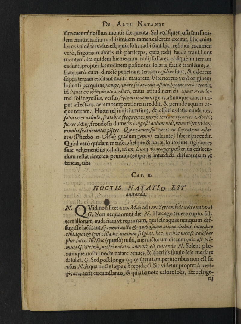 alto cacumineillius montis frequenta. Sol vtrifquen offrum fimi- lem emittit radium, difsimilem tamen calorem excitat, Hic enim locus valde fervidus efl, quia (olis radij funt hic refidiui cacumen vero,frigoris maioris efl particeps, quia radij faule tranfiliunt montem, i ta quidem hieme cum radij follares oblique in terram cadunt; propter latitudinem politionis folaris facile tranfeunt^ae- flate vero cum direftc penetrant terram refidiui funt, & calorem fupra terram excitant multo maiorem. VJteriorem yero originem huius fi perquiras^empe^uare folaccedit aftatefyemeyero iecedne% id liquet ex obliquitate zodiaci, cuius latitudinem cis aquatorem fe- mcl fol ingreffus, verfusfeptentrionem vrgcns,a!tumque cancri ca¬ put affeftans. aerem temperatiorem reddit, & perinde aquam at¬ que terram. Huius rei indicium funt, & efferus fatis euidentes, follitiores rubui*., fcatcbr* freqnentes menje terram rigantes *April\ flores Maijyfrondofis dumetis congefliarnum mdiymmutKyl vides) rimlis fcaiitnentes pifies. Qtuconu er flo veris in florentem afta* tem (Phoebo 12. tMalf graduni^www calcante) libere procedit. Quod vero quidam mcnfe$,diefquc &.hora^, foiito fiuc rigidiores fiuc vehementius calidi, id ex Luna ofterius ediicen- dumrefiat: interca primum temporis interdici differentiam vt tencas^tibi ^ T  ' > . k- ' . ’  t hi K Cap. 11. NOCTIS NAT ATLo EST cuitanda^ v p ,j , .. .;av, ' n. • i... A A V id non licet a 20. Maq ad 1 .m. Septembris notie natare* Non neque omrji dic. N. Haec ego tenere cupio, fal- tem illorum audaciam vt reprimam, qui fefe aquas nunquam diF- fuo-lffc iafhtant,^.omnino:te&qtubnfdam etiam diebus interdico liti aqua Qr igni: illa ne nimum frigeas, hoc> ne hac menfl cale fleas plus fatiY. NSDif(<f*xC0) Usi^irigrjii^prum dierum quis efl priT mus} (j, Trimoy nobtis natatio omnino eji euitand.i N. Solent pla> .rumque noftri no£le natare omnes,6c liberius fiuuiofcfe merfare falubri. Cj. $cd pofl longam pqenitciuiam.pcritioribus non efl fic ■vlus.iV.Aqua no£c firpecft tepida O.Sic videtur propter avTi^re- ftsotaiy aeris circumflantis, & quia femoto calore foiis, acr refrige-