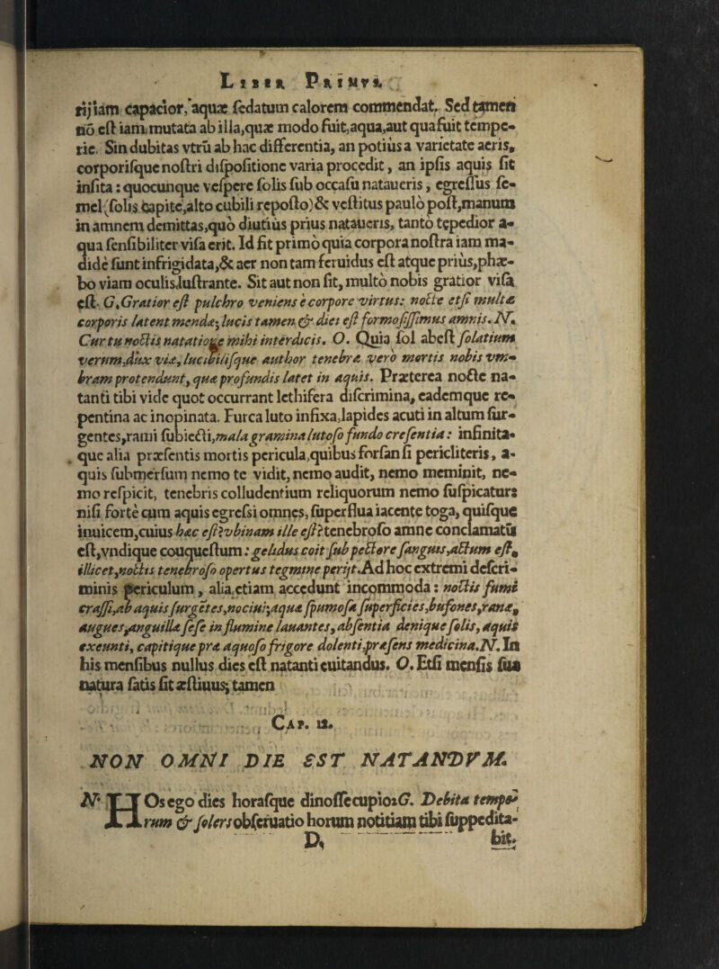 List*, P H I MVS, 'V rijiam capacior,'aquae fedatutn calorem commendat. Sed tamen eo cfl iam mutata ab ilia,quae modo fuit,aqua,aut quafuit tempe- ric. Sin dubitas vtru ab hac differentia, an potius a varietate acris» corporifqucnoftridifpofitionc varia procedit, an ipfis aquis fit infita: quocunque vcfpcre folis fub occafu nataueris, egreflus fc- *ncl(foli$ capite,alto cubili rcpoflo)& vcftitus paulo poft,manum in amnem demittas,quo diutius prius nataiicns, tanto tepedior a- qua fenfibil iter vifa erit. Id fit primo quia corpora noflra iam ma¬ dide fiint infrigidata,6c aer non tam feruidus cfl atque prius,phae- bo viam oculis<luflrante. Sit aut non fit, multo nobis gratior vifa cfl G „Gratior e/l pulchro veniens e corpore virtus: notie et/i mult& corporis latent mendae* lucis tamen & diei efl formo/i/fimus amnis. iV*, Cur tu nettis natatiozp mihi interdicis, O, Quia fol abefl filatium verum dkx vUy lucwilifijue author tenebra vero mortis nebis vm^ bram protendunty qua profundis latet in aquis. Praeterea no&c na¬ tanti tibi vide quot occurrant lethifera diferimina, eadem que re¬ pentina ac inopinata. Furca luto infixa,lapides acuti in altum (ur¬ gentes,rami fubic&i}mala gramina lutefo fundo crefintia: infinita¬ que alia prxfcntis mortis pcricula>quibu$forfanfi pcricliteris, a* quis fubmerfum nemo te vidit, nemo audit, nemo meminit, ne¬ mo rcfpicit, tenebris colludentium reliquorum nemo fufpicaturs nifi forte cum aquis egrcfsi omnes, (uperflua iacente toga, quifque iiuiicem,cuius hac eftlvbinam ille <r//?tenebrofo amne conclamatis cft,vndique couqucftum: gelidus coit fub pettore /anguis ,a5lum cftm illic et fiobhs tenebrofi opertus tegmine per i/1./id hoc extremi deferi¬ mini s periculum, alia,etiam accedunt incommoda: nottis fumi cra/Ji}ab aquis /urget es ,nociW'7aqu& fiumofa fuperfici es,bufones9rana9 auguesjtnguilU fi fi in /lumine lauantes, abfintia deniquefilis, aquis exeunti, capitique pra aquofi frigore dolent i,prafins medicina.N. In his menfibus nullus dies efl natanti cuitandus. O, Etfi menfis fu* natura fatis fit arfiiuus: tamen - • - - - *• , y 11 > t \tr <j. i ■ ii il i t i Cap. u. il NON OMNI OIE SST NATANDUM. •„ i » ' , ' . ^ V , • t' . . • • i. ^ j . ,V * ' 5 N' TT Os ego dies horafque dinoflecupioxt». Delita temps* JQ rum &J«lcrs obferuatio horum notitiam tibi fuppedita- D, b'«-