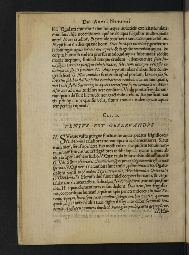 *• 'l D* Ante NAf AN»! bit. Quidam enim fuftt dies horaeque aquaticis exercitationibus omnibus ali js, noccntiorcs: quibus 6c aqua frigidior multo quam antea & aer crudior, &perindetotahxc exercitatio periculofior. TV.qui funt illi dies qutfue horat.(Dies hordque imeMmi/iprxfettitt} fi contingat fanis terreis mi acjueis & frigidiores reddit aquas, & corpus humanu eodem prorfiis modo,ad aquas fubcun4as reddit liia^is ineptum, ftotnachumquc crudum. Idem cuenire fi/et In¬ tuifanis terretsacjueifaue i»ho/pttante} fole item, tunacjue ecljpfin tn huiufmodifanis patiente.N. Alijs ergo omnibus diebus fluentu in¬ gredi licet. G. Non omnibus ficut enim apud poetam, Annonis fuafu. ss£o!hs fubditofltitths fi/ito concitatiores reddidit:ita nonnunquam, vellouis flelU Saturniin aqueisterreifaue fanis conimElio, Mar- tifue aut altorum Xmbmcs aere confitant.Vndg ponto frigida non¬ nunquam diffluit hicmSjSc non traftabile coelum. Itaque ficut nau tis priufquam expanfis velis, altum araturi: itidem etiam aquas temperatas cupienti Cap. io, •r * - “ . '-l; • is ; '• *v ; f * •* ' ‘ *' » VEN7VS EST OBSERVANDVS N. CVntnevafto gurgite flufhiantes aquar, pacatis frigidiores? ^G.Minime calidiores nonnunquam ac clementiores. Sicut enim men» fera frpe latet, fub molli cute: ita quidem tenuis non- runquamfpirans auraifrigidiores reddit aquas, quam ingens ab alto crupens arthere tUrbo.V.Qgx caufa huius difsimilitucflnis eft? C. Venti fiint afperiores c/ementiorefque prout plaga mundi eft, dqu4 hi fant /V.Qui venti natantibus funt amici, quine inimici*. G.Qgilu- or funt venti cardinales Septentrionalis, Meridionalis: Orientalis WOccidentalis Horatii duo funt amici corpori humano, & vege- talibus,ac elementatibus,fcilicet,<J»/? er& z.ephji w,eorumque,foe- cies Hi aquas clementiores nobis dedunt. Duo item funt frigidio¬ res corporifque humani,aquarumque penetrantiores: hi funt To¬ reutis ventus,Eurufque cum omnibus Mirantibus ventis: quorum quitiplacas ante oculos tuos digito MipMzsMso.Seotndufen- temdArtfiofehs numero duodece :bu»cp tn modu,carta depmgutur. iV.rio- ' ’ uv ■ A>v.ite.nH-s,A‘V ! i 'i fj fv? If* f «..V * . r\r