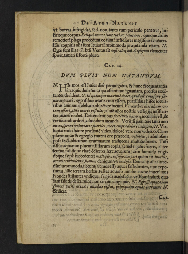 Tl '  Vt boreas infrigidat, fed non tanto cum periculo penetrat, in- ficitquc corpus.Re liqui omnes funt tuti ac falutares: quoque ab hi* remotiori plaga procedunt eo funt iucudiores magifquc falutares» His cognitis alia funt lcuiora incommoda praeuitanda etiam. N. Quae funt illa? G. Etfi Ventus fit aujlralisy aut Zephyrus clcmcntcr (piret,tamen fi forte pluat: 0 A 14. JDVM <PLVIT NON NATANTtVM. N TTls mos ert huius diei peruulgatus, Sr hunc frequentante* Xlin aquis dum funt, ripa artantium ignauiam, prorfus exal¬ tantes derident. G. fd quemque maxime decet,quod efl cutufque fu- um maxime: ego ifthuc aetatis cum cflfcm, puerilibus hifce iocula- ribus animum folebam obleftarc meum. Verum hac dies altam vi¬ tam affert,alios morespoftulat-, aliud alios nortris vertigijs infirten¬ tes manere iubet. Defcendcntibus fcatebris ^^r^;,iocuIariseft,6c res iuuenili ardori,admodum iucunda. VcrUjfipaehiterc tanti non emes,(perne voluptates pueriles,nocet empta dolore voluntas* N. Vo- luptatcmin hac re praefente video,dolore vero non vide0.f7.Garo plaerumque & egregio enitens ore prarccdit, voluptas, nebulofam poft fc & obfcuram aerumnarum traducens multitudinem. Tufi ifthic aquarum pluenti ftillarum copia, fcmel rigatus fueris, aliter fentias: ali/fque clare cdiccrcs^harc aquarum facrc humidp frigi- doque faepe (ucccdcnte) multiplex infufio, corpori quam fit inutilisr occulis turbulenta domini denique toti molefla.Dcin alijs alia fucce- dutiucommoda,ficcumf'vt mos ert) aquas faftidicntes, cum repe- tritius, illic terram,herbas,Vertes aquofo nimbo auatas inucnimus frpndcs rtillantes vndique: frigidi madefacis vcftibus induti, quo iamiaiutisdelcriminc non circumcingimur. N. EgreJJl optata iam fumus petit i arcu*; aliud ne reftats friujqudm aquas intremus N Scilicet. .• . : ; >TjM '! IMXICJ • • - U . • A-q-j ■ C*r» ■ i ; 'Z /,. ji. i > ( «.»» *£f| il\: . .f riJ-:'..- ■> >)•< Kts i ' utv* * a*.-ob nohn,smJ 1 w v.- xr\ y: ' '>vA ^ ^ - ■ ♦ * i . - S> . - . A HI' •v rr-'?»-* - t