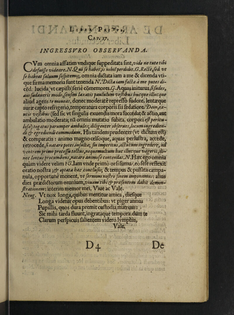 INGRESSURO OBSERVANDA. CVm omnia affatim vndiquc fuppcditata fint,vide ne tute tibi defuifievideareN.Quifehabet,isnihilperdidit.G.Reulefed vt fe habeat [alnum fiojpitemcpy omnia diftata iam a me & dicenda vti- que firma memoria funt tenenda N. Ditta iamfati a d me putes di- ced« lucida'vt cacpifti)fcrie corncmores.^. Aquas initurus fifudes, aurfudaueris modio,fienfim laxatis paululum vefttbus hucque illuc que aliud agens te moneas, donec moderate repreffi) fudore, lentaeque aurae capto refrigerio,temperatura corporis fis fcdatiorc. Dem,ex¬ utis veflibus (fcd fic vt fingulis exuendis mora (ucccdat & aftio,aut ambulatio moderata; na omnis mutatio fubita. corpori eft pericu - lofa) togatus parumper ambules; diligenter objerues,locum ingredien¬ di & egrediendi commodum. His tandem prudenter (Vt dirfum dft) & comparatis: animo magno cclfoquc, aquas pcrluftra, actede, retrocc itfi natare potes dnjulta*, fin imperitus,adi utnm ingfedere, ad ventremprimo procejfu tettusjicqucmultum hucilhfcefue vagerii,dlo» nec lentus procumbens,natare animo fe contendas.N.jrlxc ego omnia quam videre velim ? G.Iam vnde primo orfifumu/,cbfHerefltxit oratio noftra \& optata hac conclufo\ 8c tempus & pulfata campa- nula, opportune monent, vt fermont nofiro finem imponamus: alius dies praedirorum omnium,viuamtibi (jrprafehtem dabit demon» [rationem: interim memor mei, Viue ac Vale. Neug. Vtnox longa,quibus mentitur amica, diefque Longa videtdr opus debentibus: vt piger ahnus Pupillis, quos dura premit cuftodiamatrum:;, 'i: Sic mihi tarda fluunt,ingrataque tempora,dtfm tc Clarum perfpicuis falientem videro Ivmpbis, Valci ' D+ 1j > ~ur * ? { J 7 ' ■ . jiti, •«'i De