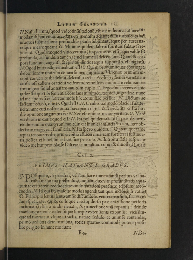 L X B t K S S C V N D V f. v . A^.NuI labarum,(quod video)infultationu,efl aut indecora aut incom* moda:,nifi Hoc vnum acccxt^t dctrimefiti/n) :faiicetdum turbulenta hac in aquas fubmcrfione profundius paulo fubfiliant, aqux per aures na* refquc meare queant. Gt Minime quidem faltem fpiritum fubtus fi re¬ tineant. Quidam(quod vitio vertitur) imperitiores etfi aqua valde fit profunda, ad fundum tamen,femel immerfi defccydunt. Quod & cor¬ pori fundum tangenti, & fpiritui diptius aquis fupprcffo, efl ingratu. iV.Quod huic maiq remedium efl? G.Quan?primum aquas confingat, defcenfionem mutet in conucrfionem lupinam. Vbienim primum in¬ cipit conucrfio; ibi definit defcenfiorefta, A. Ingrediendi varietatem artificiofe callens orationi veflrxmbresnoflros confonarc velim:aquas contingere fimul ac natare multum cupio-O1. Ergo dum recens efthic ardor Aatqne tibi lententia conflans minimeq; trepida,ingredere nunc ad me : potis fi cs/atis animofe hac atque illae perflue. Av Didium ac faftum : oh,oh>ohe.<?. Quid efl? .JV. Cculisqux modo placida fuit,te¬ nera: nunc cuti noflrx aqua haec quam rigida & frigida fit? G.Ita ho¬ die opinione auguratus es -AT.Ncc cIl opinio maior veritate, G. Vere vis dicam in caufa quod efl? 7V. Ita pol quidem.C/. Id fit prae defuetu- etudine,omni quaetyroni multum cil inimica: afluefiiAo tibi, haec ob- ledlatio magis erit familiaris* AT.Ita fpero quidem,c7.Qnocuuquetame aquas tentaueris dic,prima coitio eflacerrima.eam fortiter fi (uflinue- ris,poflea vt Iubet,ludas licet fine periculo. N. Introitu fatis aufpicato video me huc prouolaffe Difcere iammultum cupio & dinofle^Quis fit \ Gap. 2. . • - —-»•».. , _ j- .—»• ■»-.*__  ■ - - —»i , ^ j *. * * ' * £1 , . ^ i . „ r,- --— — -- ' „ • * * * x PR/A/rS NAT*ANT>I GRADFS. g. |jOflquam, vti praedixi, vel familiaris tuus natandi peritus,vel ba- I culus manu tua prehenfu$,tanqua'm dux vix profunditatis aqua¬ rum tcccrtjorem reddiderit;exinde natationi pradlicx teipfum acco- modcs*/vr Id quifitJquifquc modus agendi?aut qux incipiendi ratio? O. Principio lentus lento amne difeumbito. ventre deorfum, facie coe* lum fpedfimte/capite colloque eredlo; dorfb prae extenfione pedloris incuruatojtybijsafundo eleuatis, & proieftionevnaexpanfis: deinde manibus pretenfis extenfifquc fineque extenfionis expanfis: vicifsim- que ad thoracem vfque attra&is, natare fedulo ac animfc contendas, primo pedibus dein manibus, toties quoties commode poteris profi- iire pergito In hunc modum; E •4?r JA «Ra-