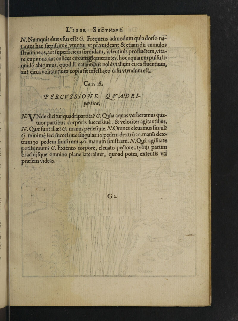 L'ib«h S B C V N D V t» re cupimus.aut culice circuiri^qmerantcs, hoc aquaium pulfu Ii- * tuor partibus corporis (ucccfsiue, & velociter agitantibus, JV. Quae funt illae? G. manus pcdcfqne.yV.Onincs eleuamus fimul? Q. minime fed fiiccefsiue lingulas :io pedem dextru2o.manu dex¬ tram 30. pedem finillrum.40.manum finiftram.MQua agilitate potifsimum? (7. Extento corpore, cieuato pcftore, tybijs partini brachijfque omnino plane lateralitcr, quoad potes, extentis vti praefens videas. f / r *. * V v