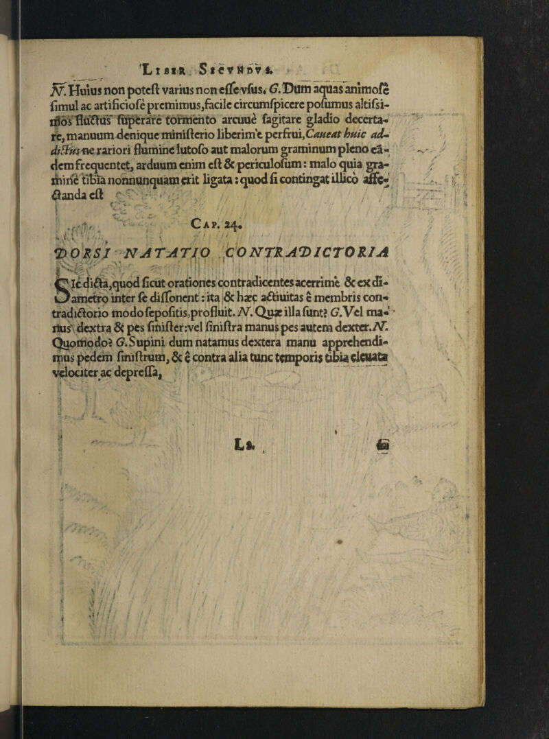 'LlBIfc SlCVMoVf. N. Huius non poteft varius non cflevfus* (7. Dum aquas anlmofe fimul ac artificiofe premimus,facile circumfpiccrc pofumus altifsi- j^os flu&u's~ fupfcrarc tormento arcuue fagitare gladio decerta¬ re, manuum denique minifterio liberime perfrui,Caucat huic ad- ditius ne rariori flumine lutofo aut malorum graminum pleno ea¬ dem frequentet, arduum enim eft & periculofiim: malo quia gra¬ mine tibia nonnunquam erit ligata: quod fi contingat illico anc¬ landa eft r ; ; , . r-‘ ■ ■•/ i: i ' ; .(; 1 :<xv:v. C A P. 24« ; , C 0H l ■ • / i \ •DORSI NATA TIO CO NTR AD ICTO RIA Rs&W I|l ' ! ! : . ; .!' LMgt l p i 1 it f ;M i ii; g Ic difta,quod ficut orationes contradicentes acerrim*e & ex di- Oametro inter fe difTonent: ita & haec a&iuitas e membris con- tradi&orio modo fepofitis,pro fluit. N. Quae illafunt? (7. Vel ma¬ rius dextra & pes finiflerivel finiftra manus pes autem dexter.AT. Quomodo? <?.Supini dum natamus dextera manu apprehendi¬ mus pedem finiftrum, & e contra alia tunc temporis tibia eicuata velociter ac deprefla,