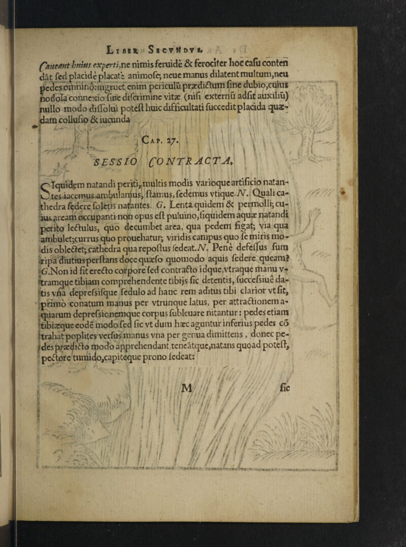 Libs* Sscv^dvi. ('nuettnthmus experti,ne nirois fcruide & fcrocifcr hoc cafu conten dat feci placide placate, animofe; ncuc manus dilatent multum,neu pedes onihino.-ingruet enim periculu prcdiftum fine dubio,cuius nodola connexio fine difcriminc vitae (nifi externu adfit auxiliu) nullo modo diffolui poteft huic difficultati fucccdit placida quae¬ dam coilufio & iucunda i i * \ > V j Cap. 27. ■» / /r SESSIO C°MTRACT-A' ’ i / ^Iquidem natandi periti,multis modis varioque artificio natan- O tesiaccmus ambulamus^ fiamus, fedemus vtiquc.iV. Quali ca¬ thedra federe foletis natantes. G, Lenta quidem & permolli; cu¬ ius arcam occupanti non opus cfi puluino,fiquidem aquae natandi perito lefiulus, quo decumbet area, qua pedem figat; via qua ambulet;curru$ quo prouchatur; viridis campus quo fe miris mo¬ dis oblefiet; cathedra qua repofius fcdcat./V. Pene defclfus fum ripa diutius perflans doce quaefo quomodo aquis federe queam? G.Non id fit erefio corpore fed contrafto idque,vtraque manu v- ^tramque tibiam comprehendente tibijs fic detentis, fuccefsiue da¬ tis vha deprefsifque fcduloadhanc rem aditus tibi clarior vt fit, primo conatum manus per vtrunque latus, per attraftionema- quarum deprefsionemquc corpus fublcuare nitantur: pedes etiam tibixque eode modo fed fic vt dum haec aguntur inferius pedes co 'trahat poplites verius manus vna per genua dimittens, donec pe¬ ndes praedifto modo apprehcndant;tencatquc,naUns quoad potefi, pefiore tumido,capiteque prono ledeat: k 'H ; r t i t