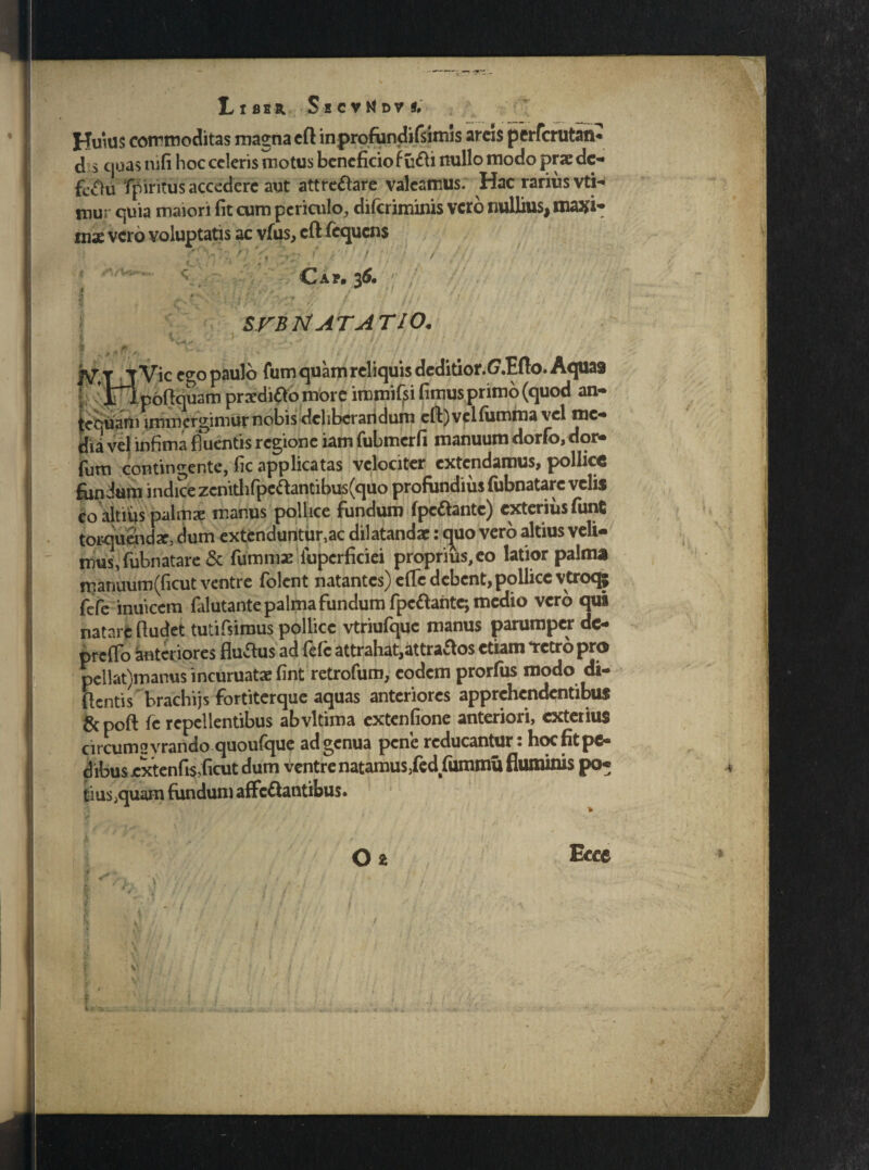 Huius commoditas magna efl in profundi fsimis arcis perfcrutan* d s cjoas nifi hoc celeris motus beneficio f udi nullo modo prae dc- feclu fpiritus accedere aut attrectare valeamus. Hac rarius vtH mur quia maiori fit cum periculo, diferiminis vero nullius, maxi¬ mae vero voluptatis ac vfus, cft fequens 1 -'. r V l\«•, f ' f ■ } / / j ■ ■ ■ •’ Cap. 36. ? »>v ‘ ’ (• ii- j SFBTt ATATIO. ^TjVic ego paulo fum quam reliquis deditior.C7.Efto. Aquas f;  t^p6(}ouam praedico more immisi fimusprimo (quod an- fecuani immergimur nobis deliberandum eft) velfiimma vel me¬ dia vel infima fluentis regione iam fubmcrfi manuum dorfo, dor- fum contingente, fic applicatas velociter extendamus, pollice fiindum indice zenithfpe<ftantibus(quo profundius fubnatarc velis co altius palmae manus pollice fundum (pedante) exterius fiint torquendae, dum extenduntur,ac dilatandae: quo vero altius veli¬ mus, fubnatare & fummx lupcrficiei proprius, eo latior palma mamium({icut ventre folent natantes) efte debent, pollice vtroq; fefe inuiccm falutante palma fundum fpedante*, medio vero qui natare ftudet tutifsirous pollice vtriufque manus parumper dc- prcfTo anteriores fludus ad fefe attrahat,attrados etiam «retro pro pellat)manus incuruatae fint retrofum, eodem prorfus modo di- ftentis brachijs fortiterque aquas anteriores apprehendentibus gcpoft fe repellentibus abvltima extenfione anteriori, exterius circumsyrando quoufque ad genua pene reducantur: hoc fit pe¬ dibus jextenfi$,ficut dum ventre natamus3fed fummu fluminis po¬ tius ;quam fundum affedantibus. 02 Ecce - ( \\