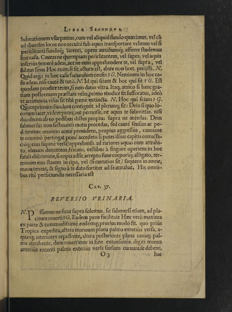 Subnationcm vfiirpamus,cum vel aliquid fundo quaerimus, vel eu ad diuerfos locos nos occulte fub aquis tranfportare velimus vel fi periclitanti fundoq; iaccnti, opem auxiliumq; afferre (ludemus hoc cafu. Caueas ne quempiam periclitantem, vel fupra, vel aquis inferius temere adeas,aut ne eum apprehendere te, vel fupra, vel fubtus finas Hoc enim fi fit a&um eft, abire non licet, pcrijfti. N. Quid ergo in hoc cafu faeiundum ccnfes ? £. Neminem in hocca- jfaadcasmifi caute & tuto. IV. Id qui fciam & hoc qui fit ? G. Eft quodam prodire tcnus,fi non datur vitra. Itaq; amico fi hanc gra¬ tiam po (tremam praedare velis,primo modice fitfuffocatus, adeo vt acrimonia vifas fit tibi paene cxtinfta. MHoc qui fciam? g. Quamprimum fundum contigerit, id plerunq; fit: Dein fi quo lo¬ corum iacct,videre potes jautpernofic, ne aquis te fubroittas, nifi duodecim ab eo pedibus difies propius fupra ne accedas. Dein fubmerfus non fefhnanti motu procedas, fcd caute' fenfimac pc- detentim: omnino acute prouidens, propius aggreffus, caueasne tc omnino pertingat pone' accedens fi potes illius capitis coma(fa- cieq*, eius fupir.e vcrfa)apprchcnfa, ad rariores aquas eum attrahi¬ to, eleuans,demittens,fricans, vellibtis a frigore operiens in hoc fatali difcriminc,fi copia adfit^rrepto fune corporiq; alligato, ter¬ minum eius liantes in ripa, vel (fi curtatior fit; fequens in amne, manu teneat, & figno a te dato fortiter ad fc attrahat. His omni¬ bus rite pcrficiunais neceflaria eft C' a p. 37. REVERSIO VRINARIA. I I JV.Y) ~ (fumus nc ficut fupra folemus, fic fubmcrfi etiam, ad pla- 1 citum reuerti ? G. Eadem pene facilitate Haec vero maxima ex parte&commodifsime,eode'mq-pror(us modo fit, quo prius Tropica expedita,altera manuum plana palma exterius verfa, a- quasq; interiores repellente, altera poflcriores plana canaq; pal¬ ma attrahente, dum reueirimurin fine extenfionis, digiti manus anterius extenti palma exterius verfa furfum curuarc fe debenr, f • , ■ O 3 - . hac