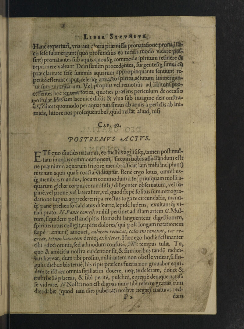 Libi* Hanc experturi, vna aut {h-erd pracmifla pronatatione prptta^.Bfc' co fefe fubmergunt (quo profundius eo tutife niodb vid$rc fint) pronatantes fub aquis;quoufq; commpde fpiritum retinere & repri nere valeant. Dcinfenfiro procedentes, fargentefq;,finitu eu praeclaritate fefe fummis aquarum appropinquante fentiunt re- pentcefferantcaputjCeleriq; artraffo fpiritu,a&utum immergan* 'vurfum”j?S''apuarum. Vel propius vel remotius ad libitum prO'* CCtJentcs hc c teut»«c toties, quoties prarfens periculum & occafio r/ollulat tlislain laconice didis 3c viua fub imagine daronftra- iis/ciiicet quomodo per aquas tuti fimus ab aquis,a periclis ab ini- gnicis, littore nos profequentibus,quid reflat aliud, nifi ■ » * i Ca?. 40, ... 1 ^4 V v ». > «* *+ •' *’•■'** V . :>'Jkr V..,** <TOSTREMVS tACTVS. *f / ? ' d*?' T V jT\' Tfi quo diutius natamus, to fiictius agiliufq^tamen pofl mul- 1 tam in aq^is commorationem, ficcuin iiobis affe£iandum cfb ne pra? nimio aquarum fr i gorc, membra'ficut iam mihi incipiunt) nimium aquis quafi coafta videantur. Bene ergo lotus, omnibus- q* membris mundus, locum commodum a te(priufquam molli a- quarum glebae corpuscommififlij diligenter obferuatum,vel fu- pine,vel prone,vel latcraliterjveljquodfiepe folitus fum.retrogra- darione fupina aggrederc:ripa cretus toga tc circundabis, manu- q* pane prehcnfo calciatus difeurre,lepide ludens, exultansq; vi¬ ridi prato. N.Vanis comeflionihil pertinet ad lflam artem G.lVlul- tumfiquidem poftancipitis ftomachi languentem digeflionem, (piritus intus colligit,capitis doloresfqui polt longam natationem fope C .cniunt) amouet, calorem reuocat, color em renouat, cor re- creat, totum hominem deniq; exhtIerat.Harc ego hodie feftinanter tibi rdixi omnia,(cd admodum confuse,tempus tulit. Tu, quo & amicitia nofira euidentior fit,& firmioribus tancie radici¬ bus harreat, dum tibi profim,tnihi autem non obeilc videar,fi fin- gulis diebus bis terne, his ripis prxfcns fucns,non grauabor equi¬ dem te illbaec omnia figillatim docere, neq; te deferam, donec & rmhi belle placeas, & tibi perite, pulchre, egregie denique n#af- fe videare. TV.Noflri non eft dignas nunc ubi referre gratias,cum dies dabit (quod iam dies pubertati noftrae negat) maturas red- r Pa dam