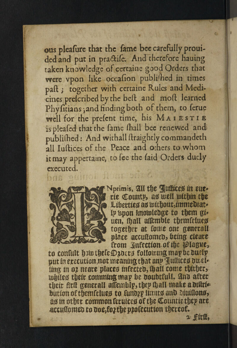 ous pleafiirc that the fame bee carefully proui- ded and put in pra<9:ife. Andlhcrcfore hauing taken knowledge ofeertaine good Orders that were vpon like occafion publifhed in times paft j together with certainc Rules and Medi cincs prelcribed by the befl: and moft learned Phyfitians iand finding both of them, to feme well for the prefent time, his M a i e sti e is pleafed that the fame lhall bee renewed antt publifhed: And withall ftraightly commandeth all lufticcs of the Peace and o-hers to whom it may appcrtainc, to fee the faid Orders duely executed. Nprimis, aW tSc luSiceSt ftt tilt* tie CountP) as meU tde Liberttes as tattlbout^tnintetitat' Ij) upon knotolrdge to tijem gt> urn, f^all afl^mbic t&rmrrlues toffrtber at fome one Bcncrall place accu(fometi> betnB cicatr from infection of ibc plaswe,, to confult iutiit&efcOjuitrs folloiEingmapbrbuelp put In erecution.not meaning tijat anp fiufttces buiel- , ling in 0? neate places lnfecteb,lbaU come tWtftetj turtles tgetr commlngmap be ooubtfulU Sna after tbeic fitO gcnerall alTemfalpjtljeplban malie am(lrl*= button of t&emfelues to funb^p limits anb blulflons* as in otbet common ferulces of tbc Countie tbep ate accuCometi to ooe,fo?tbc piofeaitton thereof* iJFIra,