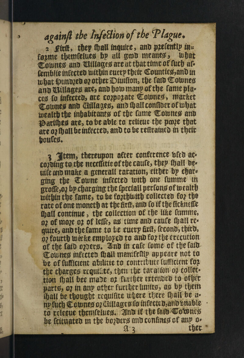 amn^ the InfeUion of the Tlague, ^ ttcpftalUnqufrc, anDp?cftnti|> ws faa^me tbemftlucs lip all ffoa mcanes, icgat Coujttcs; ana HUlllagcg are at tliat time of fuc& af- (emblie Infectea tultdln euerp tgelr Countle^janti m U3 jat iDuna^ea o?ot6er Dlutfion, tl)e faia Cotnncsi anatBillagejs arcjanafiotumanpoft^e famepla* ceo fo tnfcctco, are co?pojate Cottme.o, marfeet 'Couineiai ana ^llla^eO) anaf^allconnaetoftDliat mealtdtlie Inlialiltanto of tbe fame Comnesi ana ^arlt^esi are, tote atle to relleue tte pto^e ttat ate ojftalltelnfettea, ant to te renratnet in ti^elr Iioufe0* % ^tem, tlieteupon after conference tfea ac* co^alngto tte neceffitleofttccaufcj ttep itall ae* utfe ana mate a genctall taratlon, eitter tp ctar* ffing tte Cotone infectea until one fumme in groCTejO^ tp ctarglng tte fpeclall perfonsf of Uiealtt ujftjln t^e fame, to te fo^tlitBltl) colicctea fo? tto rate of one monett at tte fim, ana fo if tte fiefeneffe itall continue, tfte collection of tte iiae fumme, 0? of mo?e 0? of leiTe, as time ana caufe tljall re« quite, ana tte fame to te euerpfirif, fccona, ttica, 0? fourtt uifete emplopca to ana fo? tte erecution of tte fait D?3ers. 2ina in cafe fome of tte faia t:oUities infectea ftall manifeUlp appeare not to te offufiflcicnt atilitieto contritute fufficient fo? tte ctarges requiatt, tjien ite taration o? collet* tiiHi itall tee maae o? furtljer ertenaea to otljer parts, 0? in anp otljer furttcr limits, as tp ttem Jball te ttougtt ccquiRte lulicre tljcre fiiall te a* npfuclj Cott)neso?23illagcs fo infectea,anatnatle to tclecue ttemfelties* 3naif tte faia ^^otones te feituatea in tie to?aers ana confii^s of anp o»
