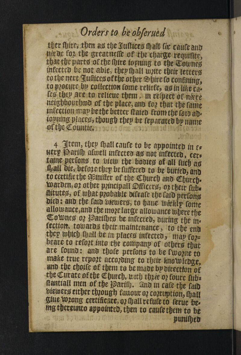 tl)ct fljire, t^Eii as tlje3«fticciSi (Ijalt ffe catifcatin iifeac fo^ tU ffieatneire of t&e xljarg^ requifitc, tfiat t&e parts oftDclIiUt feritHig to t&e Cottmes wfcttto Oe not able, tfiepfljaff m^itc tfieir letters totljenert 1!u0iccs of t|iebt&rr g'pirefo confiranff, to p?oct!rc bp collection fame reWefe, as in lifte ca* fes t&ep arc to rclieue tpem, in refpect of nfere neiffljbourbQjD of tpe place, ano fo| tfiat tfiefanie infection map bet|)e better aateb fromtjie fern ab* iopning places, tljoticb tpep be fepacateb bp name of tlje Counties 4 3ftem, tfiep fljali caufe to be appointeo in z* Mcrp l^arilb afuieii infecteo as not infecteo, cer» tatneperfons to biiin tbe bowes of all fticb as H>ali oie, before tftep be fufifereb to be burieii,anb to certifie tbe ^inifler of tbe C&urclj ano Cftiircb* toarben, o? other p^incipall Officers, ot their fub# atutes, of tohat probable bifiafe the fatb perfoiis biebt anb the faib bieiuers, to hane tnfeftlp fome allowance,anb the mo?e large allomance tohere the Cotones 0^ PariOjes be infecteb, buring the in* fectioit, tomarbs their maintenance, to the enb thep tohich fijall be in places infecteb, map fote beare to refo^t into the companp of others that are fotinb t anb thofe perfons to be ftoonie to malte true report acco^bino: to their bnotolebge, anb the choife of them to be mabe bp birectfon of the Curate of the Church, uuth thjtee o?foure fuba R^tiall men of the PariHj, Snb in cafe the faib bieiBWS either through fauour o| coiruption, ibali giucto?onir cectigcste,o?ihallcefufeto ferue be* mgtheteunto appointcb, then to caufethem to be punilheb I