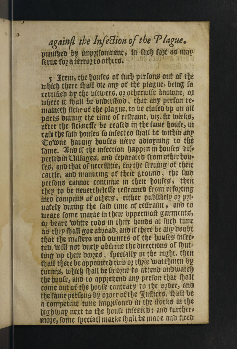 againA the Ir^eBion of the T^Ugue* puntl^eo W imp|(fiiinnicnt» fli aic& asi map fetuc foi a mco? to otDtrjs* 5 2ttm> tl)c lioufejs of fuc6 pttfons) out of tSe U)i)!Cfj tfiere fljall We anp of tfie piaijuc, fteiitg fo certifieu ftp tfte iitetuecjs, oi otftecuiife fenomnc, o? Uiftere I't fljaJl fte ftnuerfitoft, tftat, anp perfon re* mamctD fieftcof tfte plague, to fte clofeftftp on aft partsi fturuig tftc time of ctnraint, aftec tfte ficfeneffe fte ceaftft m tlje faiue ftoufe, ut cafe tfte rate ftoufeo fo infecteo fljait fte uutljitianp Cotone ftamng ftoufess nfete aftioining to tfte fame. 3n& if tfte infection Ijapptn in ftoufe^ tnf* perfetiinttiHages, anti fepat-Mtft from otftft ftou* fe0, anfttftatofnecetTitie, foitfte ftruing of tfteic cattle, and iraitutmg of tftcir ground, tfte faid pcrfons cannot continue in tfieic ftoufes, ttjtn tftcp to fte neuertfjttelTc reflraincd from rcfo^ting into companp of otljero, citljec pufeliticlp o? p|i* uatelp during tfte faid time of tecraint, and to toeare fome marfte in tfte ic ftppermoft garmtntOs oi fteare toftite rodO in tftcic Ijands at fticft time ao tftep f&atl goe aft^oad, and inftere fte alip douftt tftat tfte matieto and oumcris of tfte Ijoufeo infer* ted,toil! not dtielp oftfttue tfte directions of fbut= ting ftp tfteic denies, fpeciallp in tfte nigftt, tfteti fljatl tferefte appointed tuio o? tlj?® toateftmen ftp tutnes, loftitlj njaUftefteojne to attend andloatc6 tl)c6oufe,and to app^eliend anp ptefon tftat (ftali come out of tfie ftotife contrarp to tfte o^derj and tftefameperfonsftp ojderoftfte Huflices, Iftall fte a competent time imp^tConed in tfte ffeeiks in tse ftigfttuap nett to tfie ftcufe infected t and further* moieyidme fpeciaumatkenjaU fte mage and fired
