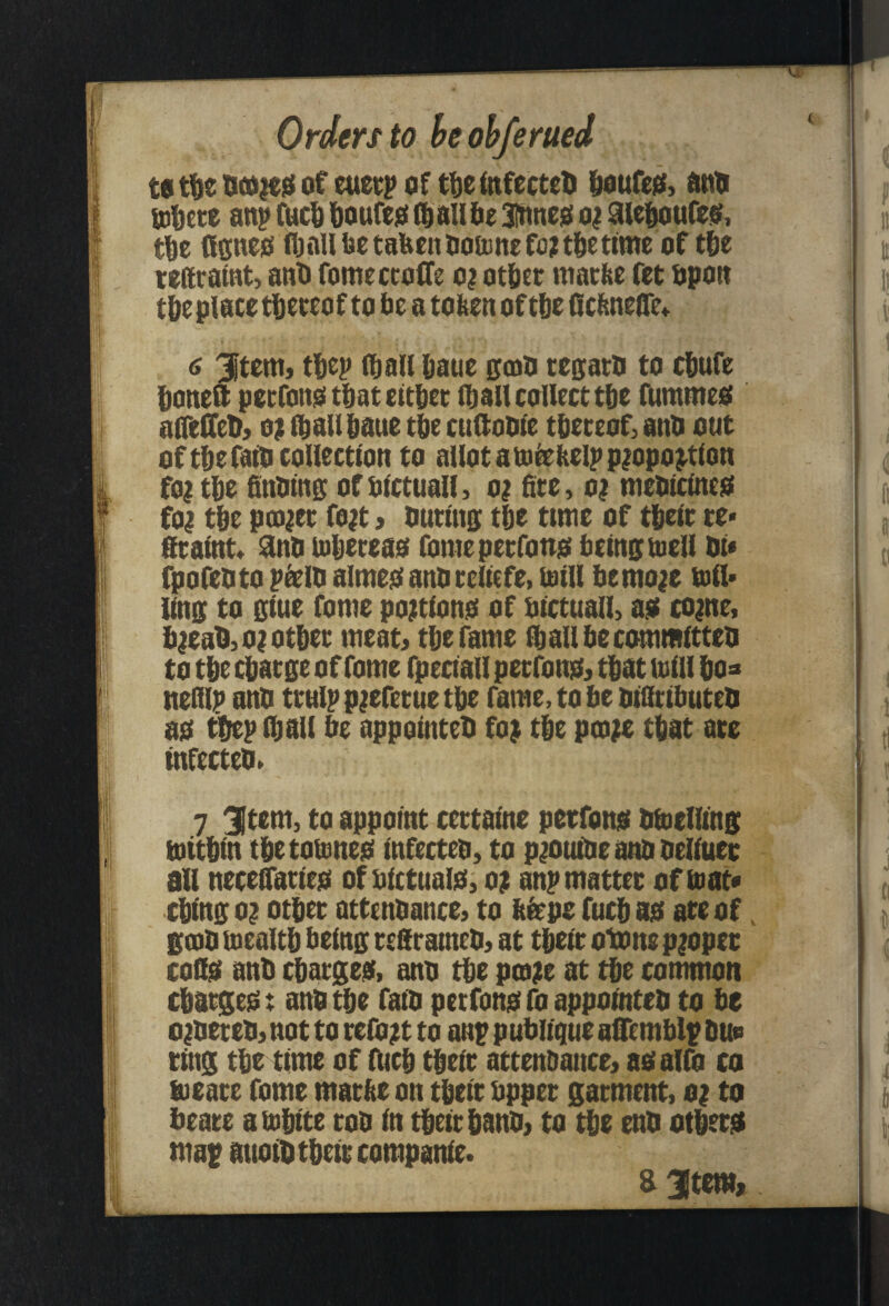 Orders to he ohferued euecp of tbeinfecteb b^ufe^, (inb uibcce anp fucb bouCe^t all be 3?ttneis oi Sleboufes!, tbs (ISHe0 (baUbetabenboiunefo^tbsttme of tbs tstttamt, anb romectoffe oi otbst matbs fet bpoa tbsplacs tbstcof to be a toben of tbs ncbnsQ'e,^ 6 ^tsm> tbsp (ball baus kcdu tssarb to cbwfs bonsQ pstConsi that eltbsc (ball collest tbs fummes! affeffeb} o; (ball baus tbs cadoble tbsteof,attb out of tbs fa^ collection to allot ato^Hslpp^opo^tion foitbs Snbtni!; ofbictuall, oi fits, o; mebicinsg foi tbs pcDiet fo;t > outings tbs ttms of tbsit cs> fitaint Snu mbsteas fomepstfon^ being; tosll Oi« fpofebto pielQ alme^anbteiiefe, (oill bento;e toil* ling to gius foms po;tion0 of bictuall, aiK coins, b|eab,o|otbst meat, tbs fame fi^allbscommitteti to tbe cbatge of foms fpeciail petfonet, that mill bo^ nsfllp ano ttulppiefetuetbs rams,tobebiatibuteQ ao tbsp (bail be appointeb fo| tbs ptois that ate infectso, 7 3Ifcm, to appoint cettaine petfomi bbiclltng tottbin tbstoansei infecteo, to piouibsanooeliusi; all nscefifatieo of bictuaio; o| anp mattes of (oat* cbing oi otbes attenbancs, to bisps fucb ao ate of, 00)0 mealtb being sefirameb, at tbsis otons piopes coQ$ anb cbasgSiS, ant> tbs poais at tbs common cbatgeg: anb tbs faib petfone; fo appointeb to be oibsteb, not to tsibit to anp publique aSTemblp bup tins tbs time of iUcb tbsit attenbance, aoalfo co tusate fame matbs on tbsit bppet gatment, oi to beats ambits rob in tbsitbanb, to tbe enb otbstjs map attotb tbsit companis. a3item»