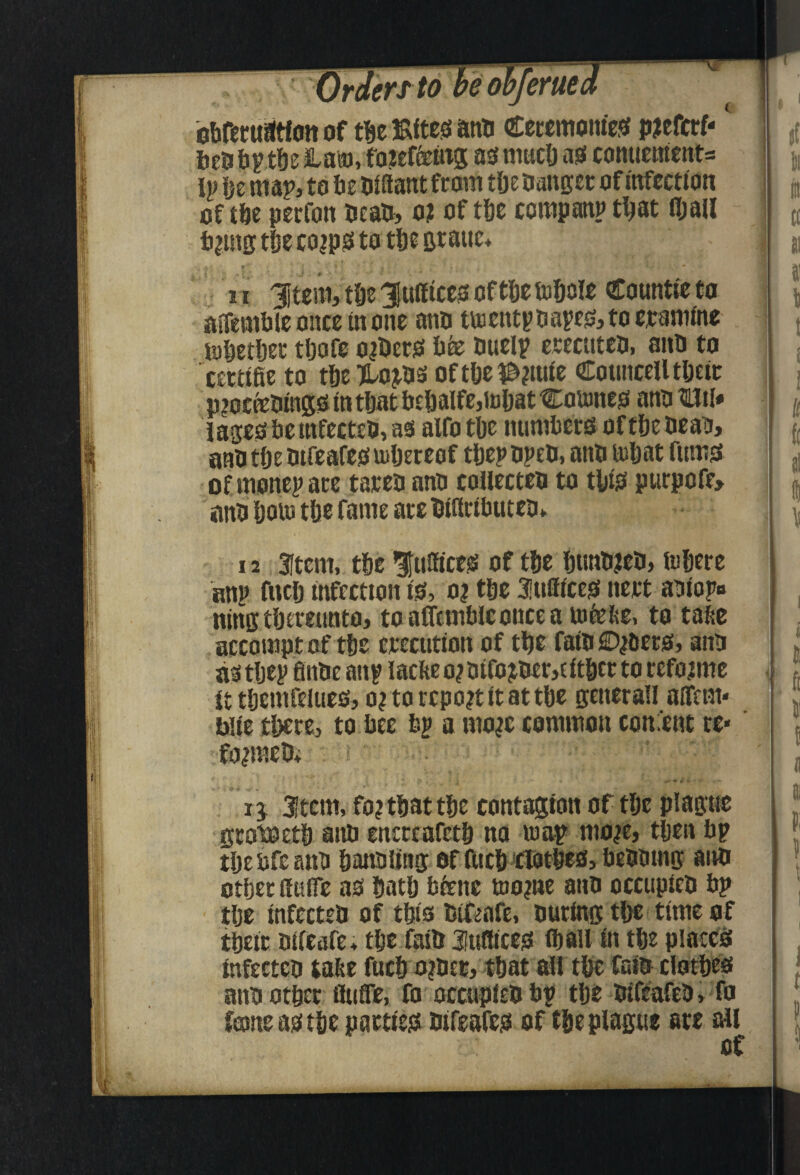 *e&l bbfectiatton of tbe ISttcb anu Ceccmoniesf p^efcrf- ftcob^tbe Ham, fo?ef&tt^ aoniuclj ao comiement= IP be map, to be OJfiant from tfje Oanger of iafection of tbe pecfoit oeao, o; of tbe compatiP that fljaJl t)?utg tije co^po to tbt Btaiic, 1 r 3item, tbe JuiftctiS oftbe tufiole Countte to aiTembiconcetnoiie ano tuicntpbare0,tocramme tobctber tbofc o^erjs bfe butlp erecittco. anb to cctttfie to tbe TLo3^b2ioftbcl&?ime OEouiiceUtbeic p^ocfebingg in tijat btbalfe,tBl)at Coumejs ano Uil* iases be mfecteb, as alfo tbe numbers of tbe beau, anb tbe btfeafesmljereof tbepbpeb, anb mbat fums ofmonepare tateb anb collecteb to tbts purpcfe> anb bom tbt fame are biflrtbuteb* 12 3Item, tbc fulfices of tbe bimb?eb, ftibere anp fuclj infection is, oi tbc Eunices nert aniopo nine tbeitutttfl, toaffembleonceamfelie, to tabe accomptof tbe treciitton of tbc faft fiD^ers, anb astljep finbe anp lacfteo^oifojber,eftbcr to refojmc It tbemfelucs, o? to report it at tbc generan affem* bite tbere, to bee bp a mo^c common consent tc« 2tcm, fo? that tbe contagion of tbe plague grotoetb anb encteafetb no map* mo^e, then bp tbebfcanb banbling offticbclotbeSybebbmg anb otber ffuife as batb bienc mo?ne anb occiipieb bp tbc infecteb of tbts bifeafe, buting tbc time of tbctc bifeafe, tbeiaib Juflices iball in tbe placCi^ infecteb Calte fucb o?b£r, tbat mr tbe faib clotbes anb otbet fluffe, fo occupiebbp tbe bifeafeb, fo fame as tbe parties bifeafes of tbe plague ate all of