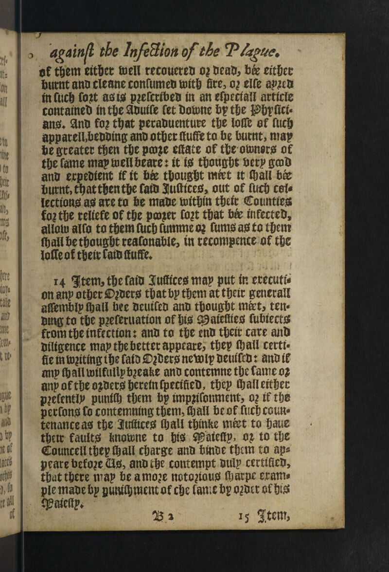 a^ain/l the InfiBion of the T?/a^ue» of t^'em ettdet tuell recouecen o; titUt burnt ano cleone conrumeb uittb fire, elfe infucb fo?t a£its( pjefcttbeb in an efptdail arttde contameb mtbeSbutfe fetbottine bptba Pbtiitt* ansi* ^nb fo; that pecabuentute tbe loiTe of fucb appatell.bebbtns anb otbecfluffitto be butnt> map be gceatet then tbe ptoje estate of tbe obmero of t&e fame maptnellbeatet tt 10 tbousbt beep gcsb anb eepebtent it it bk tbousbt miet tt Sball bk burnt, tb at then tbe rant Sufttceb, out of fticb cof* lecttonsi asi ate to be mabe tDitbtn tbeSt Countteis foi tbe teltcfe of tbe pmjet fo?t that bk infeetcb, aliouiairo totbemfucbrummeoj fumoaototbem (baiibetbougbtteafonabie, in tecompence of tbe loHeoftbetefaibSuS'e* 14 ^tem^tbefaib Sufficeg wap put in erecuti* on anp other C>|bero that bp them at their Benerall aSTemblp ^alf bee betufeb anb thought mtet> ten* btngto the pjeferuatton of hto i^aiefiteo fubtectoi froni the infection: anb to the enb their care anb bilfgence map the better appeared thep ihall certi* fie in ft»|iting the faib ®|bero netolp beuifeb: anb if onpfiiaHuitlfiillpbaeafee anb contemne the Cameo? anpoftheojberohereinfpecifieb, thep ihalleithec piefentip ptiniih them bp impiifonment, o? if the perfonofo contemning them, fij all beef fuchccuu* tenanceas the 3tifiiccs ihall thinhe mfet to haue their faulto bnottne to hiS ^aiefip, 0? to the Councell thep Chall charge anb binbe them to ap« peare before 210, anb the contempt bulp certificb, that there map be amo?e notorious! lharpe eram» pie mabe bp putuihmcntof che fame bp ogber of hi^ f^aiellp* caji' 15 3;tem,