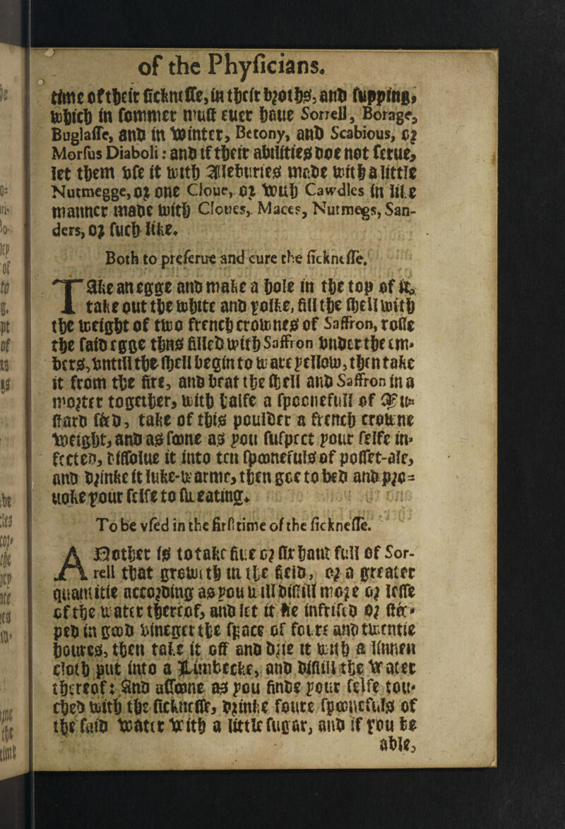 of tlieit 0cikmire,(n tlitit anli (Upping* UlUic!) in fontmec mutt CtICC l)OUe SorreU, Borage, BuglaiTe, anO in tointet) Betony, anB Scabious, 0| Morfus Diaboli; anP if t6(ic abilitiejilioenot feme* let tBcm bfe it mitl) ^leburiejs wePe teftlaiittic Nutmegge.oj one CJouc, OJ tOU() Cawdles (n Ifte manner maoe toitll Cloues, Mace?, Nutmegs, San¬ ders, o; fuel) litie. Both to preftrue and cure the fjckntfle. T3^eanegge ann rnabe a Bole in tBe top of it^. take out tBe toBitc ano poike, fid tBe fijcll mitB tBe toeigBt of ttoo frenctjcrotoneo of Saffron, rofle tBe faiorgge tBnst fiHcB mitB Saffron pnPettBeem* t)cro,nntiIl tBofBell begin to to aitpcllolo, then take it fromtBe fire, anobrattBefijeli anp Saffron in a mooter togetter, toitB lalfc a fpccnefnn of fiarp fieP, take of tfiio pouiPet a frencB croune tntigBt,anPa!5fmne a.o j'ou fufpret pout felfe in> fccten, t'iffolue it into ten ipoinefuioof polfet-alr, anp P;inke it !uke-n arme* tten gee to beP anP p;o= ttolief out felfe to ill eating* To be vied in the firiitime of the ficknefle. ABotBec ilS lotakrfiuee? fir Bant full of Sor- reil tBat grottutB in tic ficip, o; a greater quaniitie accQ^oingaopouutllPiRill moje o; leife cftBe natertBertof, aitPiet it li’e infriftP o? ftec* pep in goBp binegettBe fpace of fetre anotu^tntie Bcureo, tBen takr it off anp Pne tt tiitB n Unnen clotB put into a Ifi^imbecke, anP PifliU tie larater tBereof t SinP affojne m pou finte pour felfe tott- cBeP iottB tBe ncknrfiir, Ptinhe foute fpociicfitld of tBe faiP tcattr lotitB a little fugar, anP if pou bo able,