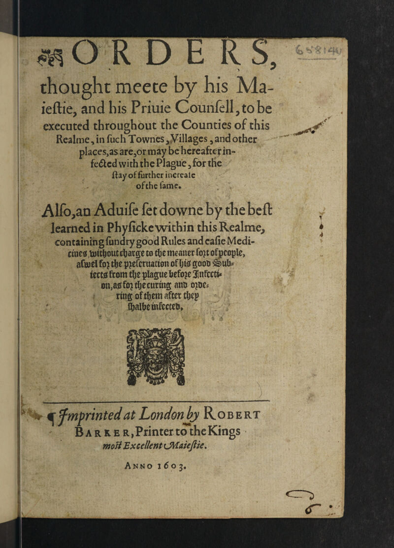 4 R D E thought meete by his Ma- ieftie, and his Prime CounfelI,tobe executed throughout the Counties of this Rcalme ^ in fuch Townes ^^illagcs, and other places,as arCjOr may bchcrcaftefin- fe£lcd with the Pl^ue ^ for the Ray of further incrcalc of the fame. Alfo,aQ Aduife fet downe by the learned in Phyfickc within thisRealme, containingliindry good Rules and cafie Medi- cuJe^<,touboucc|)argeto chemtaner fo^tofpcople, aftuel fo^ ttie p^eferuation of Ijfe gooo &ttb- izm from tlje plague before 31ufcct^ ou,ajsfo^tbecunng ano o^oe# ? ruig of them after tljep Mbemfecceo* I -----^ mfmprintedat LondonJj' Rob ert Ba R K B R,Printeitd*the Kings ntoB Excellent iMaieJlie, Anno 1^03.