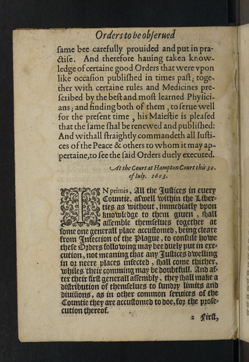 fame bee carefully prouided and put in pra- dife: And therefore hauing taken know¬ ledge of certaine good Orders that were vpon like occafion publifhed in times part,- toge¬ ther with certaine rules and Medicines pre- feribed by the beft and moft learned Phylici- ans; and findingboth of them, to feme well for the prefent time , his Maieftie is pleafed that the fame fhal be renewed and publiflhed: And withall ftraightly commandeth all lufti- ces of the Peace & others to whom it may ap- pertaine,to fee the faid Orders duely executed. K^t thc Court at Hampton Court this 30. oflttly, 16 03. Nprimis, 3111 f^e 31u8icc0 ttt tuetp Countie, aftoell toithtn the Htbcr* tie0 a0 icDithout,immediatl^ bpon hnotolctige to them giuen , (hall alTemhle themfelueis together at ibmeimegenerall place accuftomeu, being cleare from infection of the pague, to confult hotoe thefe )aD?tiet0 folloiping map bee Duelp put in epe* cution, not meaning that anp lufticeg btoeiling in oj neere place?! infecteb, ihail come thither, While?! their comming map be boubtfull. 3lnbaf' ter their firtt generall affemblp, thep lhall mabe a biftribution of themfelue?! to funbjp limit?! anb biuihon?!, a0in other common feruice?! of the Countie thep are accuUomeb to boei,fo? the p?ofe* cutionhbereof. « 2 ijfirlf. - ^ ': . ( I/'' t