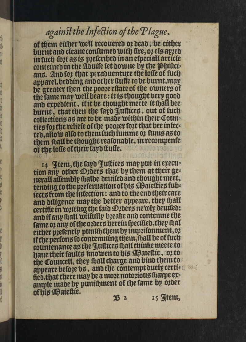 i agaM the InJeBion of the Tlague* of ffiem eitfjevtDeU tecouerco o? tieau, be ei'tl^cu burnt anb cieaneconfumeb fire, o? elo a^^eb tnfiicb fo;ta0to pjefcribebm an efpectaU article contetneb in tbc abuife let botone b? tlje pi^iCicu ansi, anbfo? tpat ptrabuenturetbelofleof fuel) apparel, bebbing anb other fiufie to be burnt,ma^ be greater then thepoo^eefiateof the otonersiof the fame ma^ toell beare: it isi thought berp goob anb erpebient, ifitbe thoughtmeete itfijallbee burnt, that then the farbfufticesi, out of fuch collections! asi are to be mabe toithin their Coun- tieo fo? the reliefe of the pooler fo?t that bee infec' teb,aiioiP alfo to them fuch fumme o? fumsi asi to them ihall be thought reafonable, inrecompenfe of the lofie of their farb fiufie. 14 gstem, the fatb 5!ufiiccsi ma^ put in erecu^ tionan^ other jflD^bersi that brthem at their ge* nerallalTemblr (halbe beuifebanb thought meet, tenbing to the piteferuation of hi^ fl^aiefiiesi fub» iectsi from the infection: anbto theenbtheircare anb biligence may the better appeare,they (hall certifieinto?itingthefaib ^^ibersi netoly beuifeb: anb if any ihall toilfully bjeafie anb contemne the fame o? any of theo^bersi herein fpecifieb,they ihal either p^efently punith them by imp?ifonment,o? if the perfonsi fo contemning them,ihall be of fuch countenance a^ the 91«fiicesi ihall thinfie meete to haue their faults! Imomentohis! !3®otefiie, o?to the Councell, they ihall charge anb binb them to appeare before bs!, anb the contempt buely certu fieb,that there may be a mo?e notouous! iharpe er* ample mabe by punifljment of the fame by o?ber ofhisiiSl&aiefiie. T5 i 15 afem.