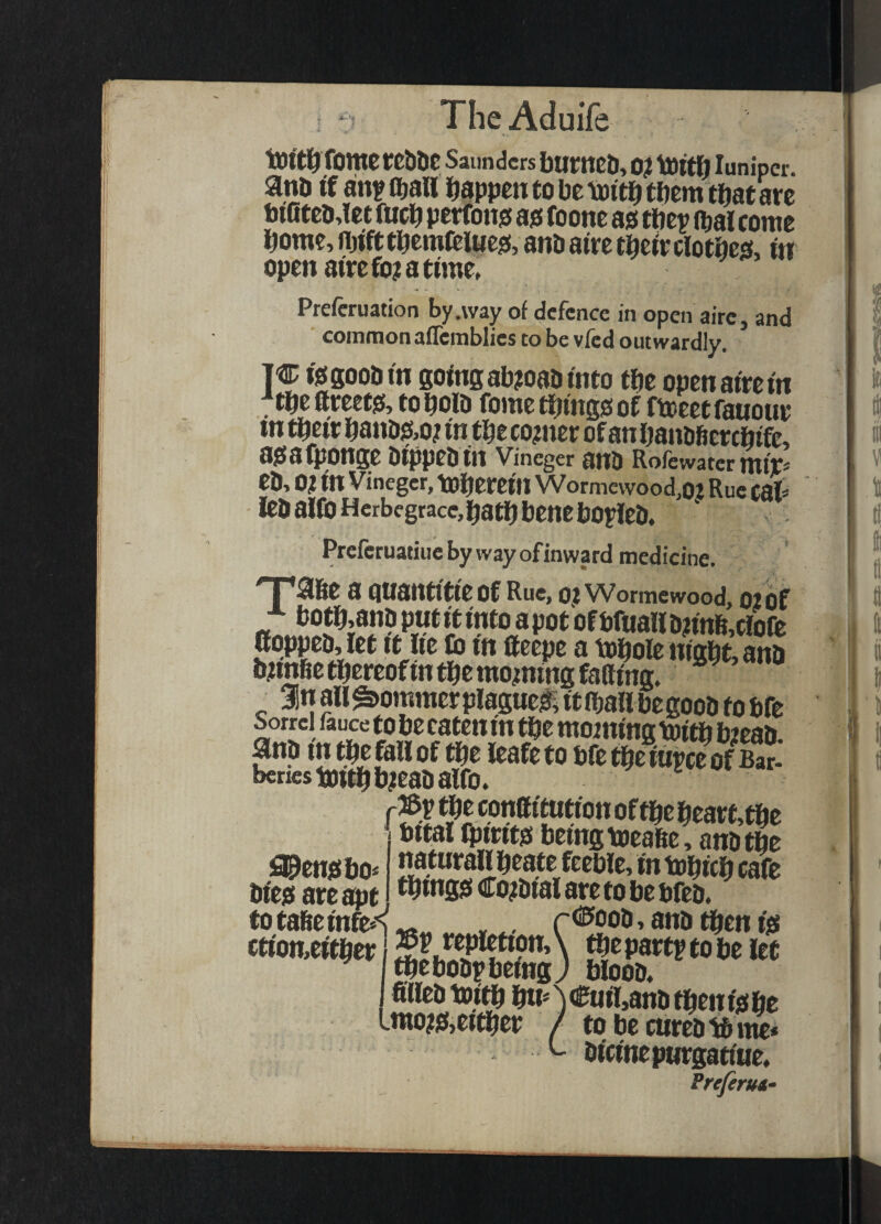 Tome eeblic Saunders bumcb, 0? tdltfi lunipcr. anb if attflbaH Ijappcntobeioitibtftem thatW biOteoJet fucb perfono ao foone as tftep ibal come borne, njifttbemteittes, anb aire tbe^rclotbes, in open 8trcfo?atime, Preferuation by .way of defence in open aire, and common aflcmblies to be vied outwardly, TC isgoobm going ab?oabmto tbe opcnat'rem ^tbe fteeets, to bolb fomc things of fteeetfauoue tn their hanbs,o? in the corner of an hanbficrchife, asafponge bippebin Vineger anb Rofewatcrmip eb, 01 in Vmeger, therein Wormewood,0l Rue cah leb alfo Herbegrace, hath bene bopleb. Preferuatiue by way ofinward medicine. > '^j *a6e a QUantltie of Rue, OJ Wormewood, 02 of „ti;j’^;a«?P«tft«toapotofbfua«^ 0oppeb,let It he to tn lleepe a tohole night, ana bnnfiethereoftn the moaning fatting. ^ 3inail^ommerplagueliitihallbegoob tobfe Sorrel fauce to be caten in the morning toith b2eab gnb in^thf feaftto bfethetupceof Sr- beriestoithbieabalto. e v* f?l %Tpnff ituti on of the heart,the bttal iptrits being meatte, anb the fl^ensbo* ptttwtall heate feeble, in tohich cafe bies are apt Co2btal are to be bfeb. to tafieinfe*'^ , rdPoob, anb ^en is ctiomeither ^^pattp to be let thebobpbeingj bloob. fittebtoith h«A<i^il>anbthenishe Lmo2S,either / to be curebtd me* ^ bici'nepurgatiHe. Prefirua*